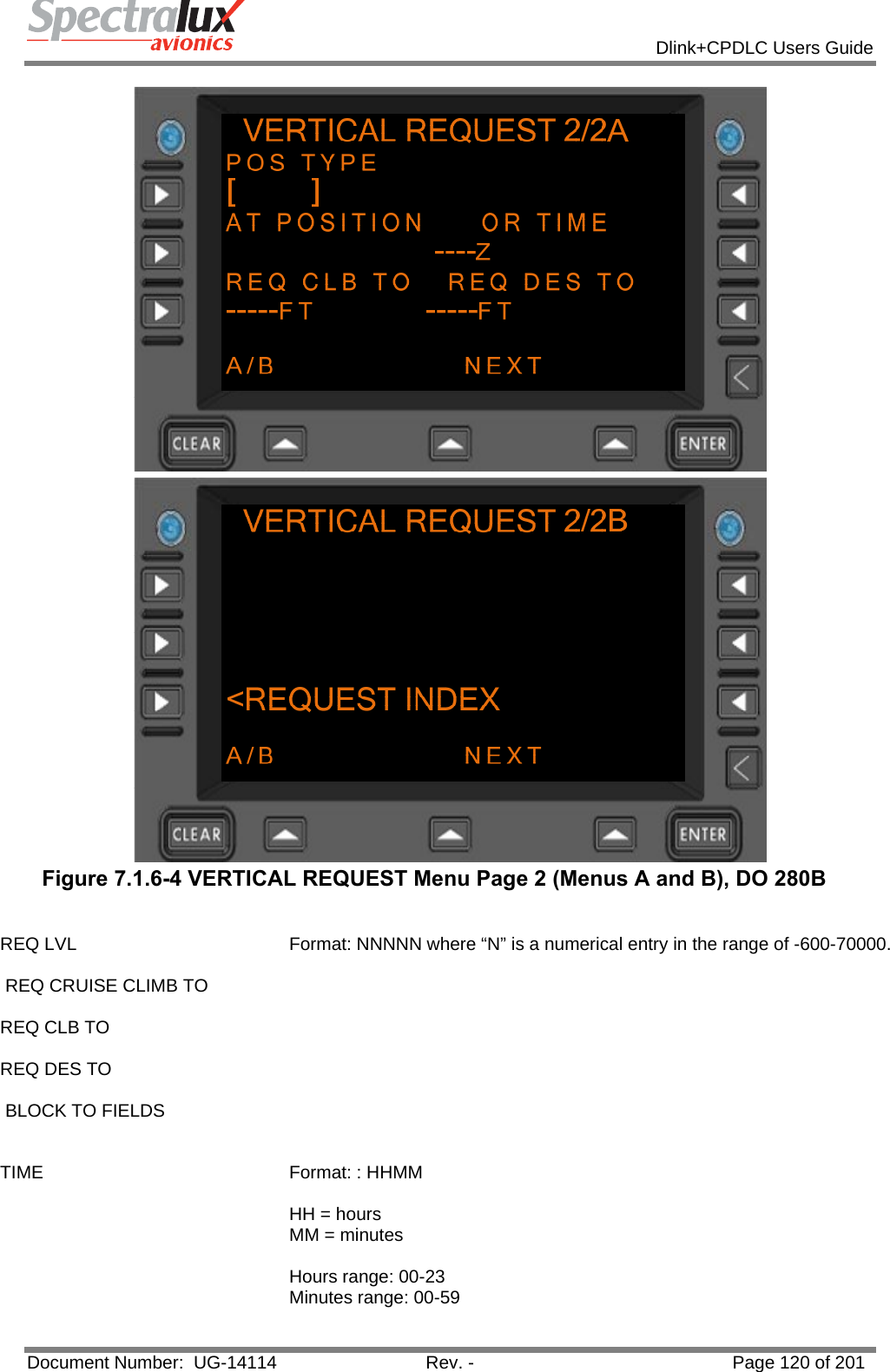            Dlink+CPDLC Users Guide  Document Number:  UG-14114  Rev. -  Page 120 of 201    Figure 7.1.6-4 VERTICAL REQUEST Menu Page 2 (Menus A and B), DO 280B  REQ LVL   REQ CRUISE CLIMB TO  REQ CLB TO  REQ DES TO   BLOCK TO FIELDS   Format: NNNNN where “N” is a numerical entry in the range of -600-70000. TIME  Format: : HHMM   HH = hours MM = minutes  Hours range: 00-23 Minutes range: 00-59  