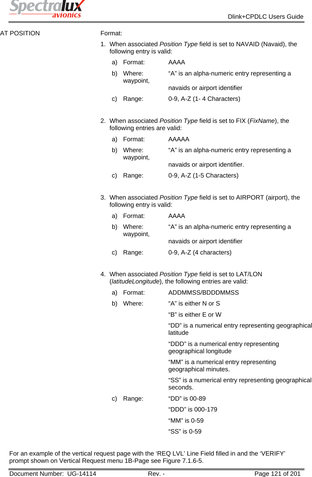            Dlink+CPDLC Users Guide  Document Number:  UG-14114  Rev. -  Page 121 of 201  AT POSITION  Format:  1. When associated Position Type field is set to NAVAID (Navaid), the following entry is valid: a) Format:   AAAA b)  Where:   “A” is an alpha-numeric entry representing a waypoint,      navaids or airport identifier c)  Range:   0-9, A-Z (1- 4 Characters)  2. When associated Position Type field is set to FIX (FixName), the following entries are valid: a) Format:   AAAAA b)  Where:   “A” is an alpha-numeric entry representing a waypoint,      navaids or airport identifier. c)  Range:   0-9, A-Z (1-5 Characters)  3. When associated Position Type field is set to AIRPORT (airport), the following entry is valid: a) Format:   AAAA b)  Where:   “A” is an alpha-numeric entry representing a waypoint,      navaids or airport identifier c)  Range:   0-9, A-Z (4 characters)  4. When associated Position Type field is set to LAT/LON (latitudeLongitude), the following entries are valid:  a) Format:   ADDMMSS/BDDDMMSS b)  Where:   “A” is either N or S “B” is either E or W “DD” is a numerical entry representing geographical latitude “DDD” is a numerical entry representing geographical longitude  “MM” is a numerical entry representing geographical minutes. “SS” is a numerical entry representing geographical seconds. c)  Range:   “DD” is 00-89 “DDD” is 000-179 “MM” is 0-59 “SS” is 0-59  For an example of the vertical request page with the ‘REQ LVL’ Line Field filled in and the ‘VERIFY’ prompt shown on Vertical Request menu 1B-Page see Figure 7.1.6-5. 