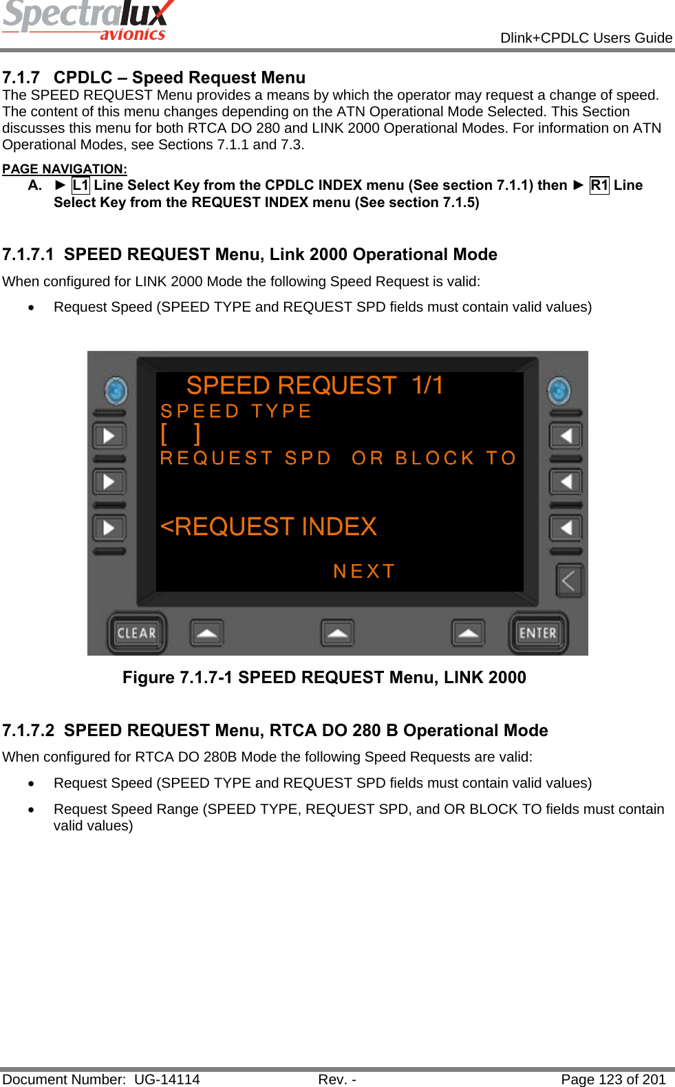            Dlink+CPDLC Users Guide  Document Number:  UG-14114  Rev. -  Page 123 of 201  7.1.7  CPDLC – Speed Request Menu The SPEED REQUEST Menu provides a means by which the operator may request a change of speed.  The content of this menu changes depending on the ATN Operational Mode Selected. This Section discusses this menu for both RTCA DO 280 and LINK 2000 Operational Modes. For information on ATN Operational Modes, see Sections 7.1.1 and 7.3. PAGE NAVIGATION: A.  ► L1 Line Select Key from the CPDLC INDEX menu (See section 7.1.1) then ► R1 Line Select Key from the REQUEST INDEX menu (See section 7.1.5)  7.1.7.1  SPEED REQUEST Menu, Link 2000 Operational Mode When configured for LINK 2000 Mode the following Speed Request is valid:  •  Request Speed (SPEED TYPE and REQUEST SPD fields must contain valid values)    Figure 7.1.7-1 SPEED REQUEST Menu, LINK 2000  7.1.7.2  SPEED REQUEST Menu, RTCA DO 280 B Operational Mode When configured for RTCA DO 280B Mode the following Speed Requests are valid:  •  Request Speed (SPEED TYPE and REQUEST SPD fields must contain valid values)  •  Request Speed Range (SPEED TYPE, REQUEST SPD, and OR BLOCK TO fields must contain valid values)   