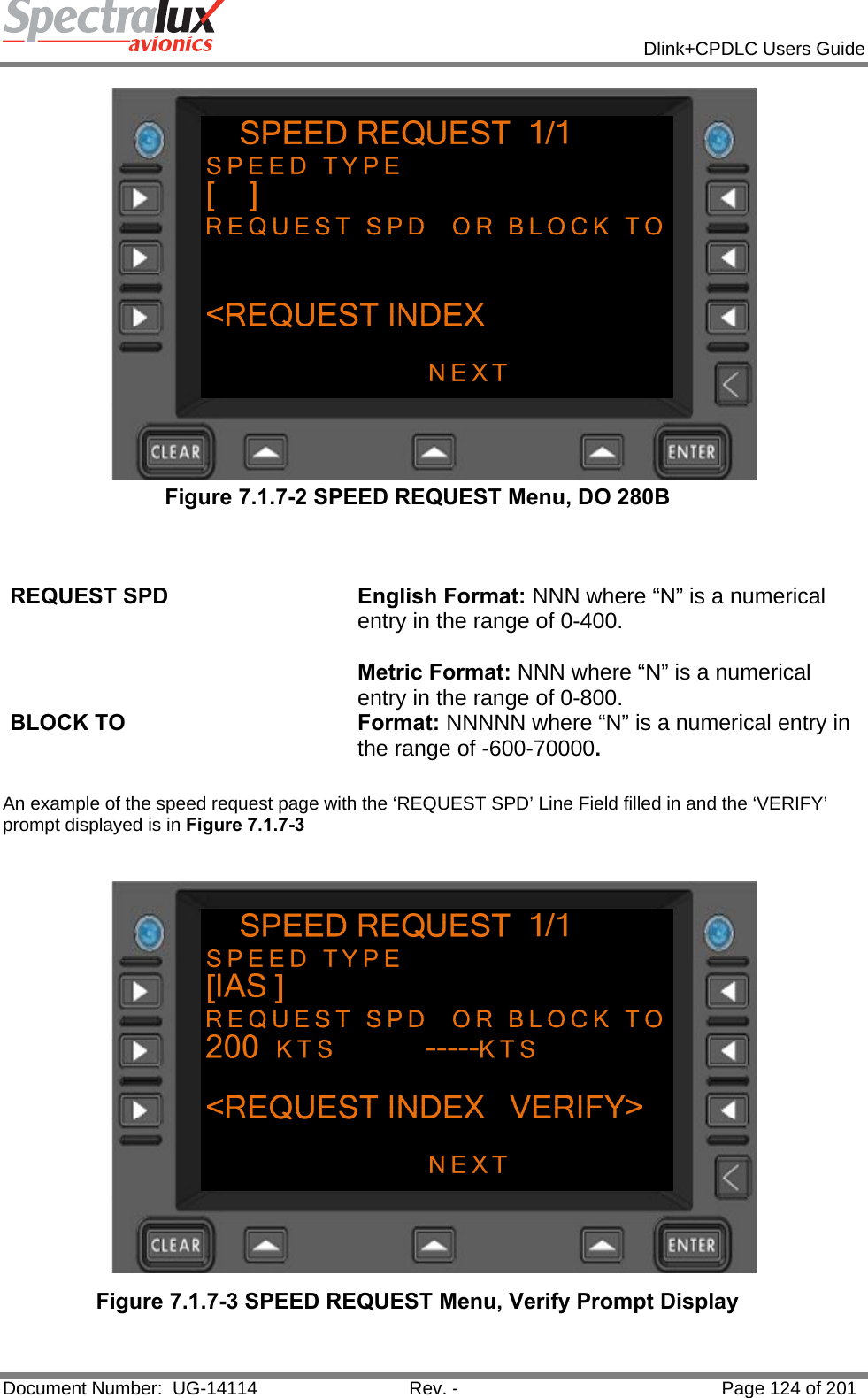            Dlink+CPDLC Users Guide  Document Number:  UG-14114  Rev. -  Page 124 of 201   Figure 7.1.7-2 SPEED REQUEST Menu, DO 280B   REQUEST SPD  English Format: NNN where “N” is a numerical entry in the range of 0-400.  Metric Format: NNN where “N” is a numerical entry in the range of 0-800. BLOCK TO  Format: NNNNN where “N” is a numerical entry in the range of -600-70000.  An example of the speed request page with the ‘REQUEST SPD’ Line Field filled in and the ‘VERIFY’ prompt displayed is in Figure 7.1.7-3   Figure 7.1.7-3 SPEED REQUEST Menu, Verify Prompt Display  