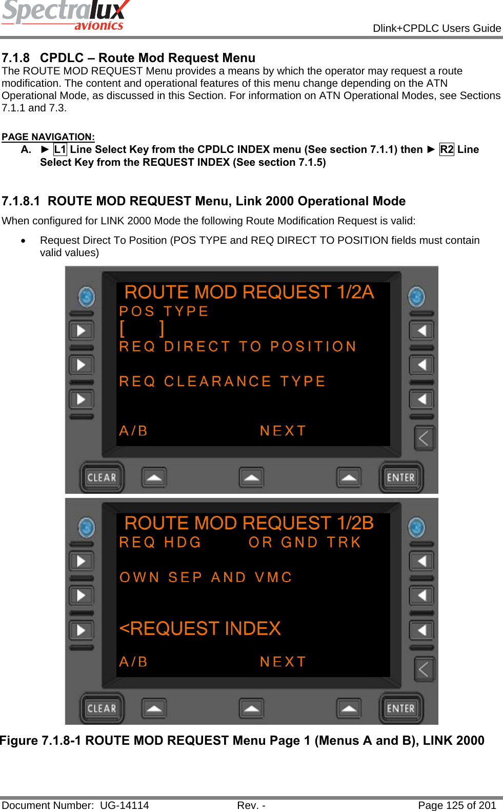            Dlink+CPDLC Users Guide  Document Number:  UG-14114  Rev. -  Page 125 of 201  7.1.8  CPDLC – Route Mod Request Menu The ROUTE MOD REQUEST Menu provides a means by which the operator may request a route modification. The content and operational features of this menu change depending on the ATN Operational Mode, as discussed in this Section. For information on ATN Operational Modes, see Sections 7.1.1 and 7.3.  PAGE NAVIGATION: A.  ► L1 Line Select Key from the CPDLC INDEX menu (See section 7.1.1) then ► R2 Line Select Key from the REQUEST INDEX (See section 7.1.5)  7.1.8.1  ROUTE MOD REQUEST Menu, Link 2000 Operational Mode When configured for LINK 2000 Mode the following Route Modification Request is valid:  •  Request Direct To Position (POS TYPE and REQ DIRECT TO POSITION fields must contain valid values)  Figure 7.1.8-1 ROUTE MOD REQUEST Menu Page 1 (Menus A and B), LINK 2000  