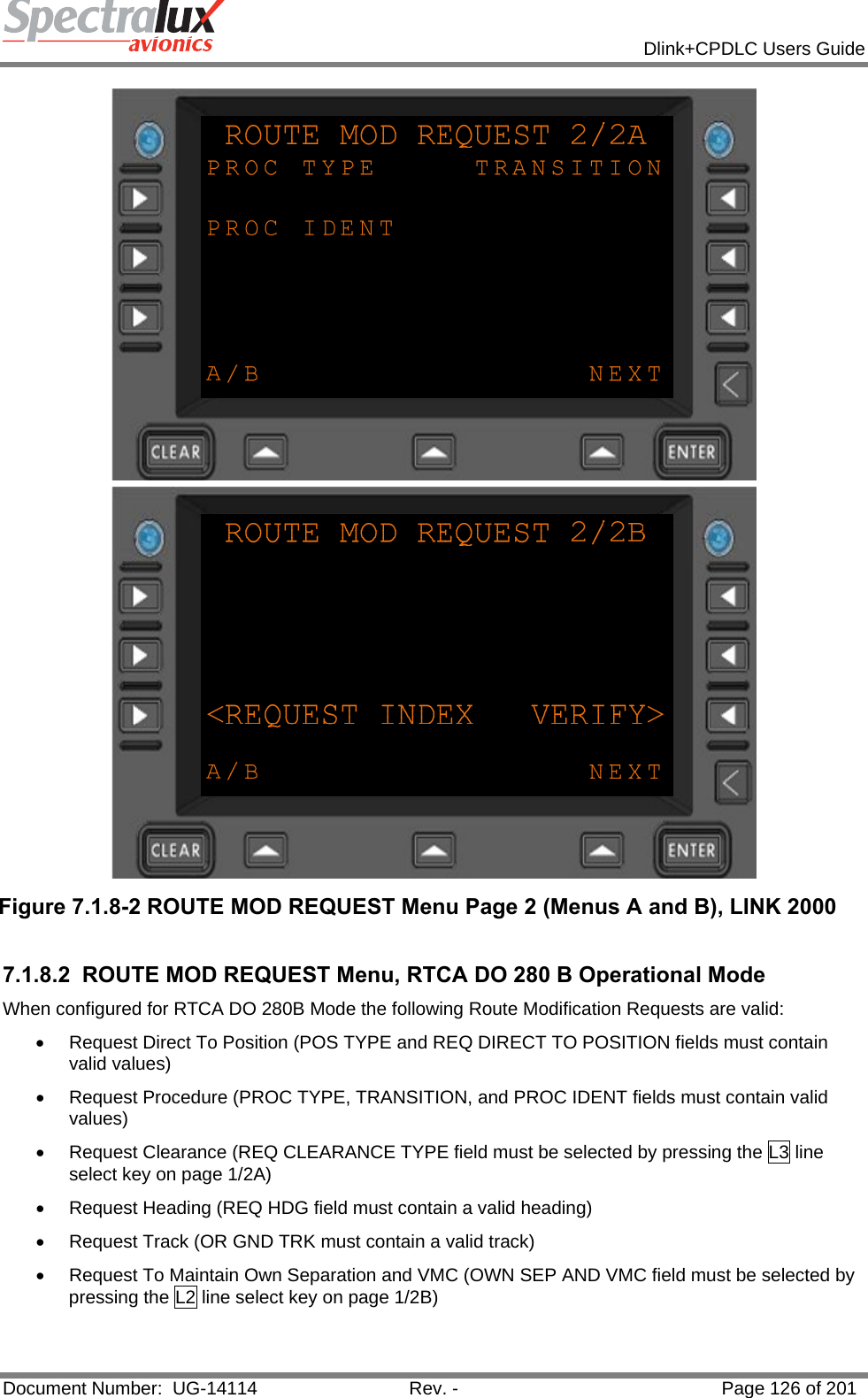            Dlink+CPDLC Users Guide  Document Number:  UG-14114  Rev. -  Page 126 of 201   Figure 7.1.8-2 ROUTE MOD REQUEST Menu Page 2 (Menus A and B), LINK 2000  7.1.8.2  ROUTE MOD REQUEST Menu, RTCA DO 280 B Operational Mode When configured for RTCA DO 280B Mode the following Route Modification Requests are valid:  •  Request Direct To Position (POS TYPE and REQ DIRECT TO POSITION fields must contain valid values) •  Request Procedure (PROC TYPE, TRANSITION, and PROC IDENT fields must contain valid values) •  Request Clearance (REQ CLEARANCE TYPE field must be selected by pressing the L3 line select key on page 1/2A) •  Request Heading (REQ HDG field must contain a valid heading) •  Request Track (OR GND TRK must contain a valid track) •  Request To Maintain Own Separation and VMC (OWN SEP AND VMC field must be selected by pressing the L2 line select key on page 1/2B)  