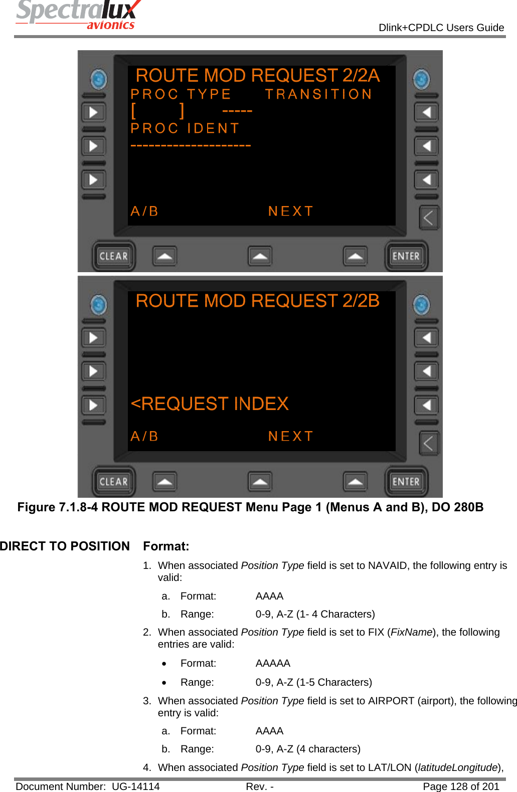            Dlink+CPDLC Users Guide  Document Number:  UG-14114  Rev. -  Page 128 of 201   Figure 7.1.8-4 ROUTE MOD REQUEST Menu Page 1 (Menus A and B), DO 280B  DIRECT TO POSITION  Format: 1. When associated Position Type field is set to NAVAID, the following entry is valid: a. Format:   AAAA b.  Range:   0-9, A-Z (1- 4 Characters) 2. When associated Position Type field is set to FIX (FixName), the following entries are valid: • Format:   AAAAA •  Range:   0-9, A-Z (1-5 Characters) 3. When associated Position Type field is set to AIRPORT (airport), the following entry is valid: a. Format:   AAAA b.  Range:   0-9, A-Z (4 characters) 4. When associated Position Type field is set to LAT/LON (latitudeLongitude), 