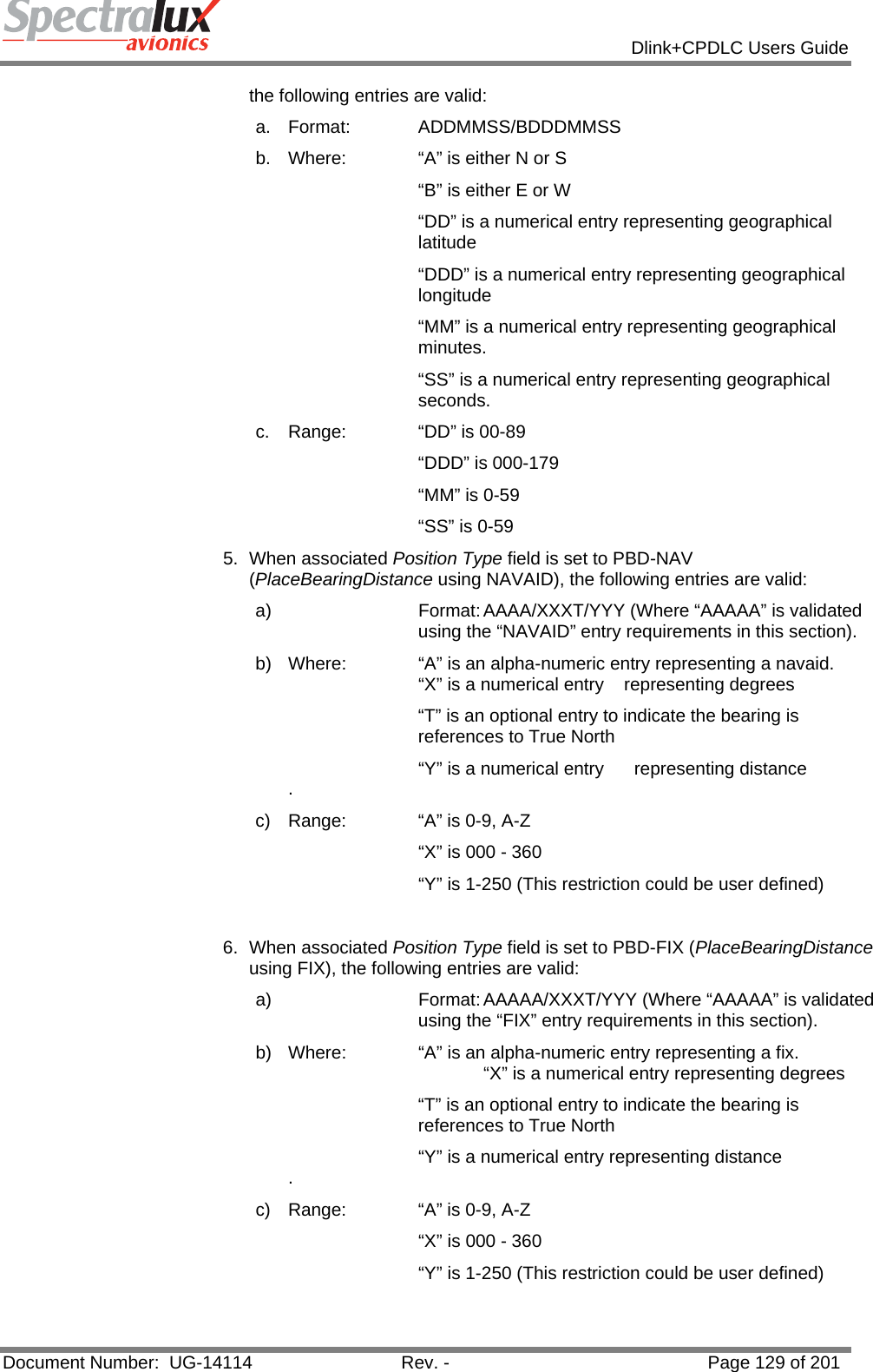            Dlink+CPDLC Users Guide  Document Number:  UG-14114  Rev. -  Page 129 of 201  the following entries are valid:  a. Format:   ADDMMSS/BDDDMMSS b.  Where:   “A” is either N or S “B” is either E or W “DD” is a numerical entry representing geographical latitude “DDD” is a numerical entry representing geographical longitude  “MM” is a numerical entry representing geographical minutes. “SS” is a numerical entry representing geographical seconds. c.  Range:   “DD” is 00-89 “DDD” is 000-179 “MM” is 0-59 “SS” is 0-59 5. When associated Position Type field is set to PBD-NAV (PlaceBearingDistance using NAVAID), the following entries are valid: a)  Format: AAAA/XXXT/YYY (Where “AAAAA” is validated using the “NAVAID” entry requirements in this section). b)  Where:   “A” is an alpha-numeric entry representing a navaid.        “X” is a numerical entry    representing degrees “T” is an optional entry to indicate the bearing is references to True North       “Y” is a numerical entry      representing distance   . c)  Range:   “A” is 0-9, A-Z        “X” is 000 - 360       “Y” is 1-250 (This restriction could be user defined)  6. When associated Position Type field is set to PBD-FIX (PlaceBearingDistance using FIX), the following entries are valid: a)  Format: AAAAA/XXXT/YYY (Where “AAAAA” is validated using the “FIX” entry requirements in this section). b)  Where:   “A” is an alpha-numeric entry representing a fix.                    “X” is a numerical entry representing degrees “T” is an optional entry to indicate the bearing is references to True North       “Y” is a numerical entry representing distance  . c)  Range:   “A” is 0-9, A-Z        “X” is 000 - 360       “Y” is 1-250 (This restriction could be user defined)  