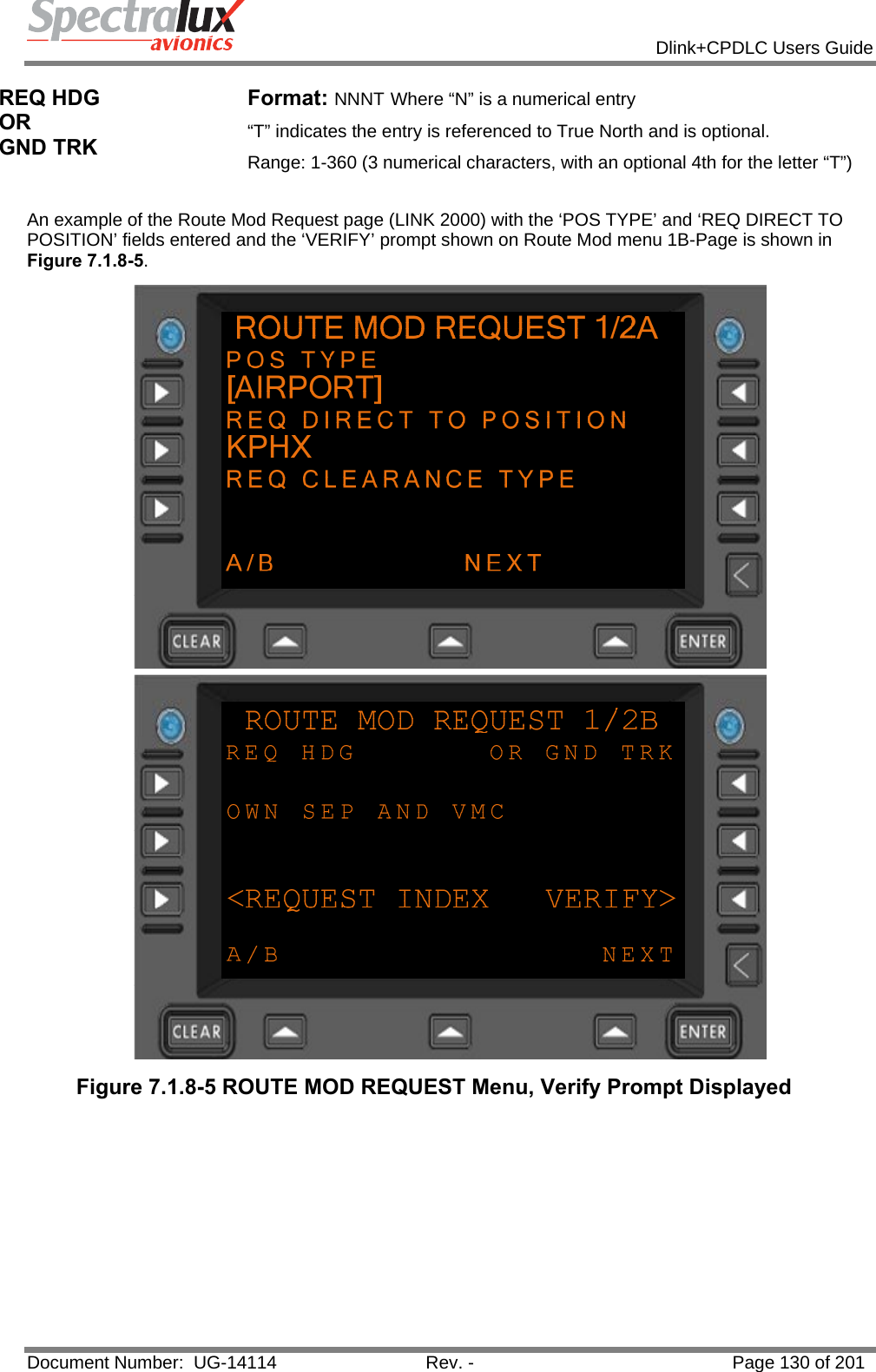            Dlink+CPDLC Users Guide  Document Number:  UG-14114  Rev. -  Page 130 of 201  REQ HDG  OR  GND TRK Format: NNNT Where “N” is a numerical entry “T” indicates the entry is referenced to True North and is optional.   Range: 1-360 (3 numerical characters, with an optional 4th for the letter “T”)  An example of the Route Mod Request page (LINK 2000) with the ‘POS TYPE’ and ‘REQ DIRECT TO POSITION’ fields entered and the ‘VERIFY’ prompt shown on Route Mod menu 1B-Page is shown in Figure 7.1.8-5.  Figure 7.1.8-5 ROUTE MOD REQUEST Menu, Verify Prompt Displayed   