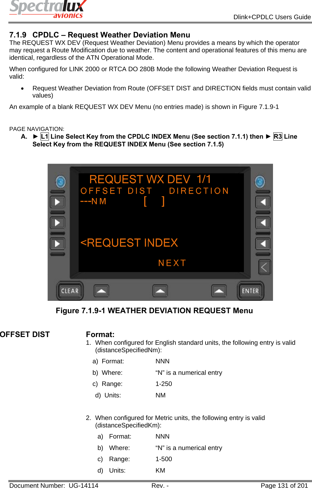            Dlink+CPDLC Users Guide  Document Number:  UG-14114  Rev. -  Page 131 of 201  7.1.9  CPDLC – Request Weather Deviation Menu The REQUEST WX DEV (Request Weather Deviation) Menu provides a means by which the operator may request a Route Modification due to weather. The content and operational features of this menu are identical, regardless of the ATN Operational Mode. When configured for LINK 2000 or RTCA DO 280B Mode the following Weather Deviation Request is valid: •  Request Weather Deviation from Route (OFFSET DIST and DIRECTION fields must contain valid values) An example of a blank REQUEST WX DEV Menu (no entries made) is shown in Figure 7.1.9-1  PAGE NAVIGATION: A.  ► L1 Line Select Key from the CPDLC INDEX Menu (See section 7.1.1) then ► R3 Line Select Key from the REQUEST INDEX Menu (See section 7.1.5)   Figure 7.1.9-1 WEATHER DEVIATION REQUEST Menu  OFFSET DIST  Format:  1.  When configured for English standard units, the following entry is valid (distanceSpecifiedNm): a) Format:    NNN  b)  Where:    “N” is a numerical entry c) Range:    1-250 d) Units:    NM  2.  When configured for Metric units, the following entry is valid (distanceSpecifiedKm): a) Format:   NNN  b)  Where:   “N” is a numerical entry c) Range:   1-500 d) Units:   KM 