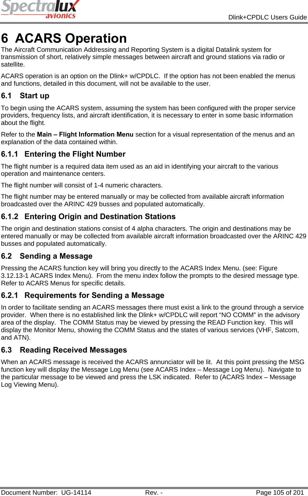            Dlink+CPDLC Users Guide  Document Number:  UG-14114  Rev. -  Page 105 of 201  6 ACARS Operation The Aircraft Communication Addressing and Reporting System is a digital Datalink system for transmission of short, relatively simple messages between aircraft and ground stations via radio or satellite. ACARS operation is an option on the Dlink+ w/CPDLC.  If the option has not been enabled the menus and functions, detailed in this document, will not be available to the user. 6.1 Start up To begin using the ACARS system, assuming the system has been configured with the proper service providers, frequency lists, and aircraft identification, it is necessary to enter in some basic information about the flight. Refer to the Main – Flight Information Menu section for a visual representation of the menus and an explanation of the data contained within. 6.1.1  Entering the Flight Number The flight number is a required data item used as an aid in identifying your aircraft to the various operation and maintenance centers. The flight number will consist of 1-4 numeric characters. The flight number may be entered manually or may be collected from available aircraft information broadcasted over the ARINC 429 busses and populated automatically.  6.1.2  Entering Origin and Destination Stations The origin and destination stations consist of 4 alpha characters. The origin and destinations may be entered manually or may be collected from available aircraft information broadcasted over the ARINC 429 busses and populated automatically. 6.2  Sending a Message Pressing the ACARS function key will bring you directly to the ACARS Index Menu. (see: Figure 3.12.13-1 ACARS Index Menu).  From the menu index follow the prompts to the desired message type.  Refer to ACARS Menus for specific details. 6.2.1  Requirements for Sending a Message In order to facilitate sending an ACARS messages there must exist a link to the ground through a service provider.  When there is no established link the Dlink+ w/CPDLC will report “NO COMM” in the advisory area of the display.  The COMM Status may be viewed by pressing the READ Function key.  This will display the Monitor Menu, showing the COMM Status and the states of various services (VHF, Satcom, and ATN). 6.3  Reading Received Messages When an ACARS message is received the ACARS annunciator will be lit.  At this point pressing the MSG function key will display the Message Log Menu (see ACARS Index – Message Log Menu).  Navigate to the particular message to be viewed and press the LSK indicated.  Refer to (ACARS Index – Message Log Viewing Menu).   