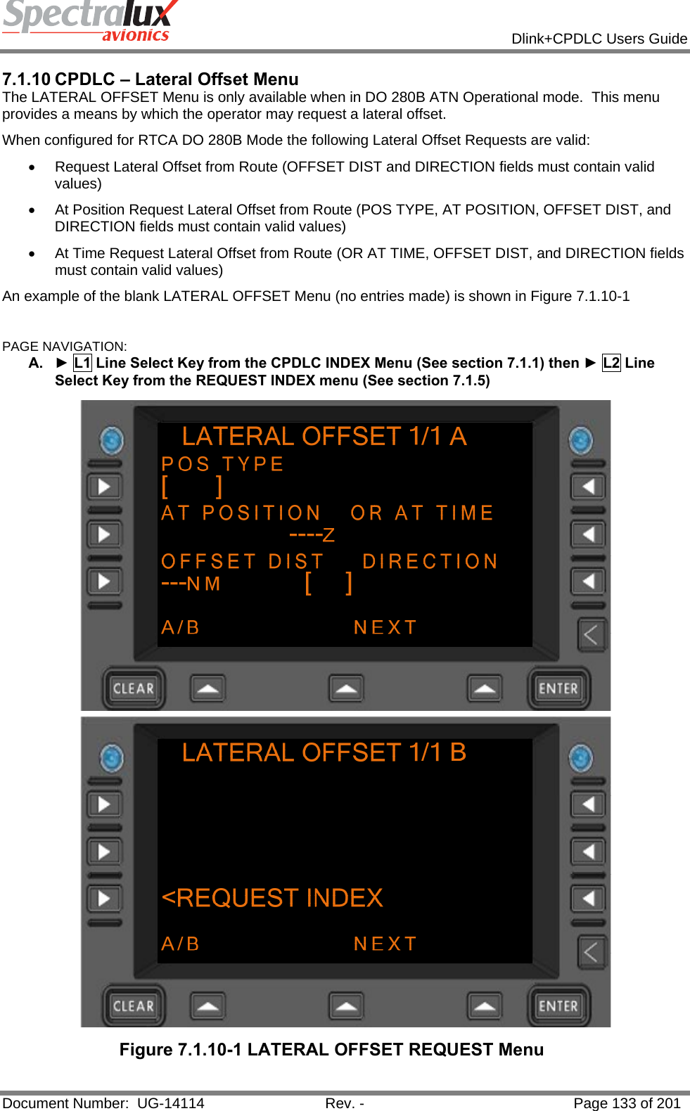            Dlink+CPDLC Users Guide  Document Number:  UG-14114  Rev. -  Page 133 of 201  7.1.10 CPDLC – Lateral Offset Menu The LATERAL OFFSET Menu is only available when in DO 280B ATN Operational mode.  This menu provides a means by which the operator may request a lateral offset. When configured for RTCA DO 280B Mode the following Lateral Offset Requests are valid: •  Request Lateral Offset from Route (OFFSET DIST and DIRECTION fields must contain valid values) •  At Position Request Lateral Offset from Route (POS TYPE, AT POSITION, OFFSET DIST, and DIRECTION fields must contain valid values) •  At Time Request Lateral Offset from Route (OR AT TIME, OFFSET DIST, and DIRECTION fields must contain valid values) An example of the blank LATERAL OFFSET Menu (no entries made) is shown in Figure 7.1.10-1  PAGE NAVIGATION: A.  ► L1 Line Select Key from the CPDLC INDEX Menu (See section 7.1.1) then ► L2 Line Select Key from the REQUEST INDEX menu (See section 7.1.5)  Figure 7.1.10-1 LATERAL OFFSET REQUEST Menu  