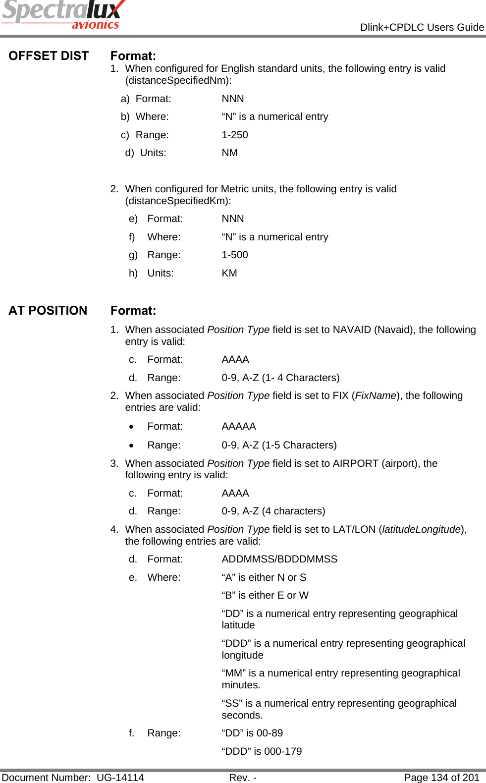            Dlink+CPDLC Users Guide  Document Number:  UG-14114  Rev. -  Page 134 of 201  OFFSET DIST  Format:  1.  When configured for English standard units, the following entry is valid (distanceSpecifiedNm): a) Format:    NNN  b)  Where:    “N” is a numerical entry c) Range:    1-250 d) Units:    NM  2.  When configured for Metric units, the following entry is valid (distanceSpecifiedKm): e) Format:   NNN  f)  Where:   “N” is a numerical entry g) Range:   1-500 h) Units:   KM  AT POSITION   Format: 1. When associated Position Type field is set to NAVAID (Navaid), the following entry is valid: c. Format:   AAAA d.  Range:   0-9, A-Z (1- 4 Characters) 2. When associated Position Type field is set to FIX (FixName), the following entries are valid: • Format:   AAAAA •  Range:   0-9, A-Z (1-5 Characters) 3. When associated Position Type field is set to AIRPORT (airport), the following entry is valid: c. Format:   AAAA d.  Range:   0-9, A-Z (4 characters) 4. When associated Position Type field is set to LAT/LON (latitudeLongitude), the following entries are valid:  d. Format:   ADDMMSS/BDDDMMSS e.  Where:   “A” is either N or S “B” is either E or W “DD” is a numerical entry representing geographical latitude “DDD” is a numerical entry representing geographical longitude  “MM” is a numerical entry representing geographical minutes. “SS” is a numerical entry representing geographical seconds. f.  Range:   “DD” is 00-89 “DDD” is 000-179 