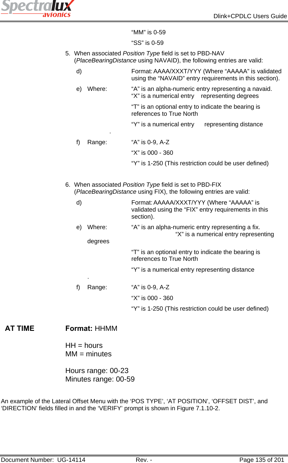            Dlink+CPDLC Users Guide  Document Number:  UG-14114  Rev. -  Page 135 of 201  “MM” is 0-59 “SS” is 0-59 5. When associated Position Type field is set to PBD-NAV (PlaceBearingDistance using NAVAID), the following entries are valid: d)  Format: AAAA/XXXT/YYY (Where “AAAAA” is validated using the “NAVAID” entry requirements in this section). e)  Where:   “A” is an alpha-numeric entry representing a navaid.        “X” is a numerical entry    representing degrees “T” is an optional entry to indicate the bearing is references to True North       “Y” is a numerical entry      representing distance    . f)  Range:   “A” is 0-9, A-Z        “X” is 000 - 360       “Y” is 1-250 (This restriction could be user defined)  6. When associated Position Type field is set to PBD-FIX (PlaceBearingDistance using FIX), the following entries are valid: d)  Format: AAAAA/XXXT/YYY (Where “AAAAA” is validated using the “FIX” entry requirements in this section). e)  Where:   “A” is an alpha-numeric entry representing a fix.                    “X” is a numerical entry representing degrees “T” is an optional entry to indicate the bearing is references to True North       “Y” is a numerical entry representing distance  . f)  Range:   “A” is 0-9, A-Z        “X” is 000 - 360       “Y” is 1-250 (This restriction could be user defined)  AT TIME  Format: HHMM   HH = hours MM = minutes  Hours range: 00-23 Minutes range: 00-59                                                                            An example of the Lateral Offset Menu with the ‘POS TYPE’, ‘AT POSITION’, ‘OFFSET DIST’, and ‘DIRECTION’ fields filled in and the ‘VERIFY’ prompt is shown in Figure 7.1.10-2. 