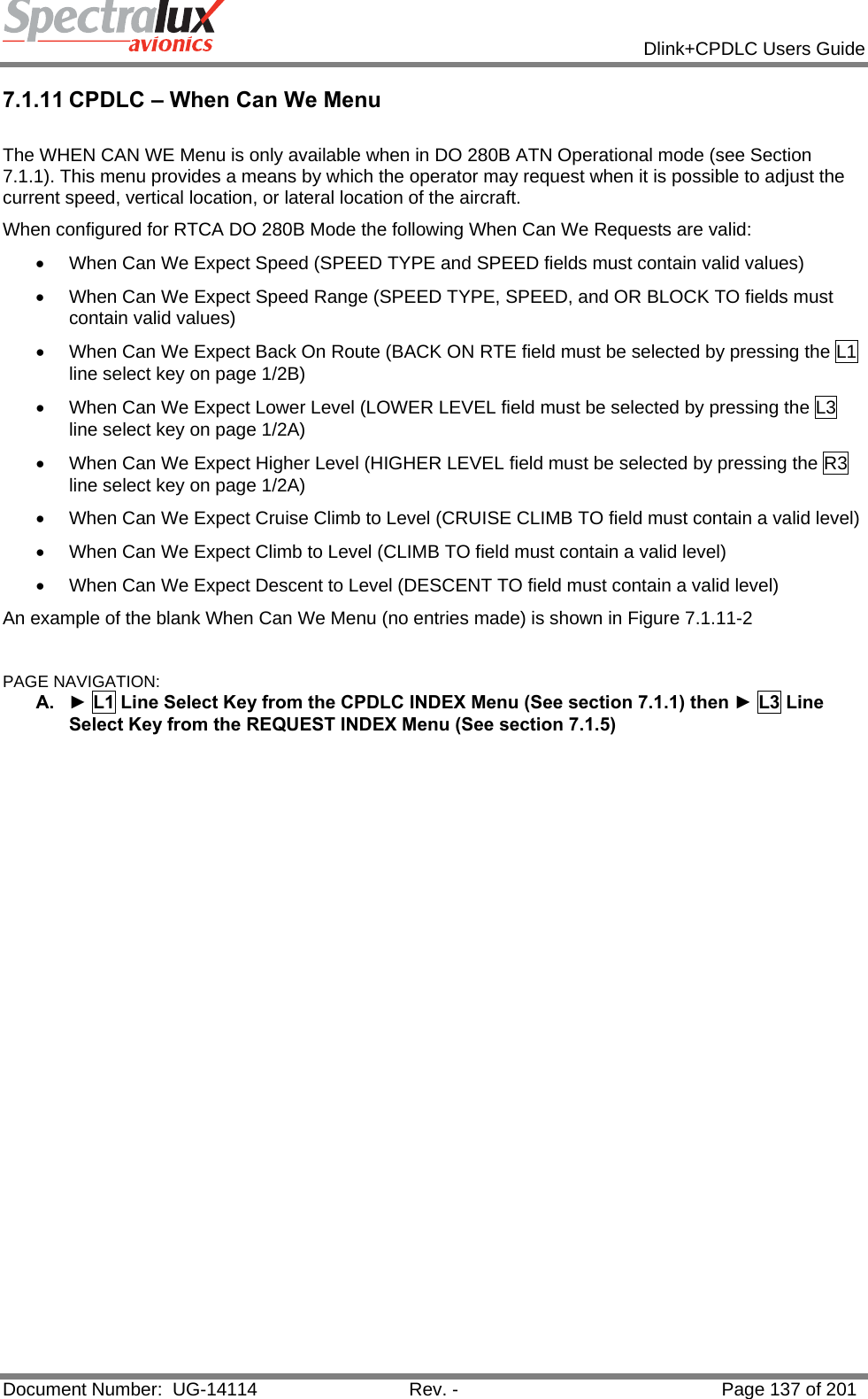            Dlink+CPDLC Users Guide  Document Number:  UG-14114  Rev. -  Page 137 of 201  7.1.11 CPDLC – When Can We Menu  The WHEN CAN WE Menu is only available when in DO 280B ATN Operational mode (see Section 7.1.1). This menu provides a means by which the operator may request when it is possible to adjust the current speed, vertical location, or lateral location of the aircraft. When configured for RTCA DO 280B Mode the following When Can We Requests are valid: •  When Can We Expect Speed (SPEED TYPE and SPEED fields must contain valid values) •  When Can We Expect Speed Range (SPEED TYPE, SPEED, and OR BLOCK TO fields must contain valid values) •  When Can We Expect Back On Route (BACK ON RTE field must be selected by pressing the L1 line select key on page 1/2B) •  When Can We Expect Lower Level (LOWER LEVEL field must be selected by pressing the L3 line select key on page 1/2A) •  When Can We Expect Higher Level (HIGHER LEVEL field must be selected by pressing the R3 line select key on page 1/2A) •  When Can We Expect Cruise Climb to Level (CRUISE CLIMB TO field must contain a valid level) •  When Can We Expect Climb to Level (CLIMB TO field must contain a valid level) •  When Can We Expect Descent to Level (DESCENT TO field must contain a valid level) An example of the blank When Can We Menu (no entries made) is shown in Figure 7.1.11-2   PAGE NAVIGATION: A.  ► L1 Line Select Key from the CPDLC INDEX Menu (See section 7.1.1) then ► L3 Line Select Key from the REQUEST INDEX Menu (See section 7.1.5)   