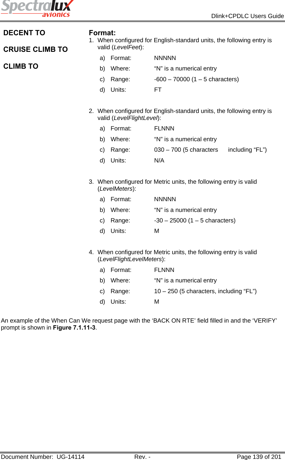            Dlink+CPDLC Users Guide  Document Number:  UG-14114  Rev. -  Page 139 of 201  DECENT TO  CRUISE CLIMB TO  CLIMB TO Format:  1.  When configured for English-standard units, the following entry is valid (LevelFeet): a) Format:    NNNNN b)  Where:   “N” is a numerical entry c)  Range:   -600 – 70000 (1 – 5 characters) d) Units:   FT  2.  When configured for English-standard units, the following entry is valid (LevelFlightLevel): a) Format:    FLNNN b)  Where:   “N” is a numerical entry c)  Range:   030 – 700 (5 characters      including “FL”) d) Units:   N/A  3.  When configured for Metric units, the following entry is valid (LevelMeters): a) Format:    NNNNN b)  Where:   “N” is a numerical entry c)  Range:   -30 – 25000 (1 – 5 characters) d) Units:   M  4.  When configured for Metric units, the following entry is valid (LevelFlightLevelMeters): a) Format:    FLNNN b)  Where:   “N” is a numerical entry c)  Range:   10 – 250 (5 characters, including “FL”) d) Units:   M  An example of the When Can We request page with the ‘BACK ON RTE’ field filled in and the ‘VERIFY’ prompt is shown in Figure 7.1.11-3.  