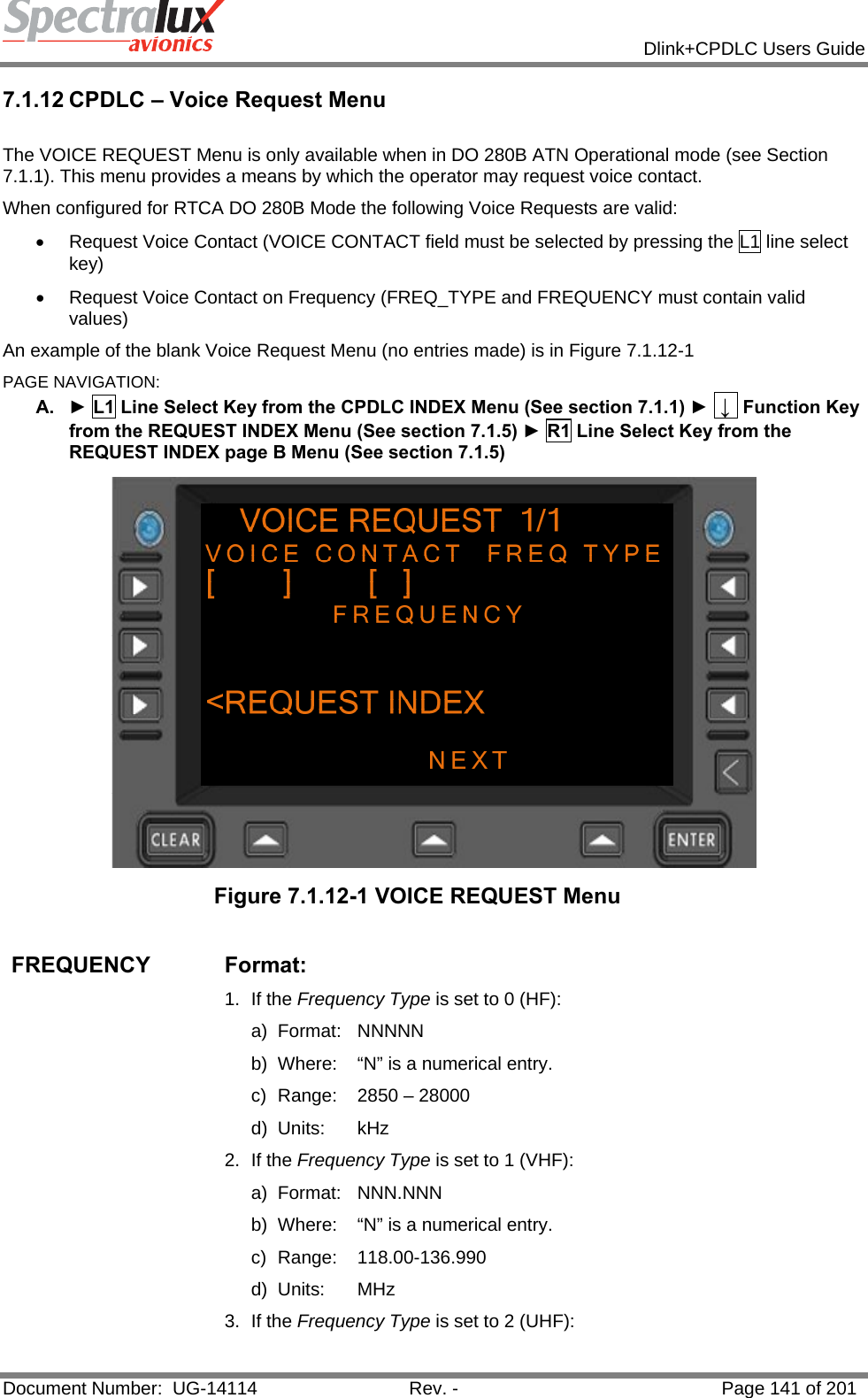            Dlink+CPDLC Users Guide  Document Number:  UG-14114  Rev. -  Page 141 of 201  7.1.12 CPDLC – Voice Request Menu  The VOICE REQUEST Menu is only available when in DO 280B ATN Operational mode (see Section 7.1.1). This menu provides a means by which the operator may request voice contact. When configured for RTCA DO 280B Mode the following Voice Requests are valid: •  Request Voice Contact (VOICE CONTACT field must be selected by pressing the L1 line select key) •  Request Voice Contact on Frequency (FREQ_TYPE and FREQUENCY must contain valid values) An example of the blank Voice Request Menu (no entries made) is in Figure 7.1.12-1 PAGE NAVIGATION: A.  ► L1 Line Select Key from the CPDLC INDEX Menu (See section 7.1.1) ►  ↓  Function Key from the REQUEST INDEX Menu (See section 7.1.5) ► R1 Line Select Key from the REQUEST INDEX page B Menu (See section 7.1.5)  Figure 7.1.12-1 VOICE REQUEST Menu  FREQUENCY Format:  1. If the Frequency Type is set to 0 (HF): a) Format:  NNNNN  b)  Where:  “N” is a numerical entry. c)  Range:  2850 – 28000  d) Units:  kHz 2. If the Frequency Type is set to 1 (VHF): a) Format:  NNN.NNN  b)  Where:  “N” is a numerical entry. c) Range:  118.00-136.990 d) Units:  MHz 3. If the Frequency Type is set to 2 (UHF): 