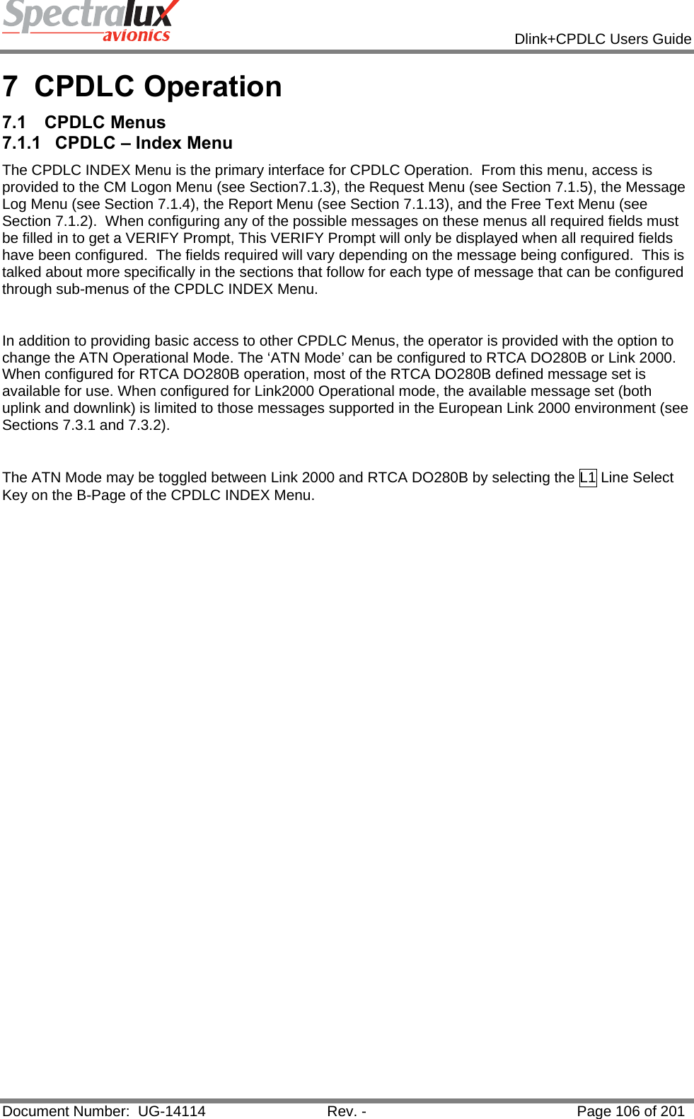            Dlink+CPDLC Users Guide  Document Number:  UG-14114  Rev. -  Page 106 of 201  7 CPDLC Operation 7.1 CPDLC Menus 7.1.1  CPDLC – Index Menu The CPDLC INDEX Menu is the primary interface for CPDLC Operation.  From this menu, access is provided to the CM Logon Menu (see Section7.1.3), the Request Menu (see Section 7.1.5), the Message Log Menu (see Section 7.1.4), the Report Menu (see Section 7.1.13), and the Free Text Menu (see Section 7.1.2).  When configuring any of the possible messages on these menus all required fields must be filled in to get a VERIFY Prompt, This VERIFY Prompt will only be displayed when all required fields have been configured.  The fields required will vary depending on the message being configured.  This is talked about more specifically in the sections that follow for each type of message that can be configured through sub-menus of the CPDLC INDEX Menu.    In addition to providing basic access to other CPDLC Menus, the operator is provided with the option to change the ATN Operational Mode. The ‘ATN Mode’ can be configured to RTCA DO280B or Link 2000. When configured for RTCA DO280B operation, most of the RTCA DO280B defined message set is available for use. When configured for Link2000 Operational mode, the available message set (both uplink and downlink) is limited to those messages supported in the European Link 2000 environment (see Sections 7.3.1 and 7.3.2).  The ATN Mode may be toggled between Link 2000 and RTCA DO280B by selecting the L1 Line Select Key on the B-Page of the CPDLC INDEX Menu.   