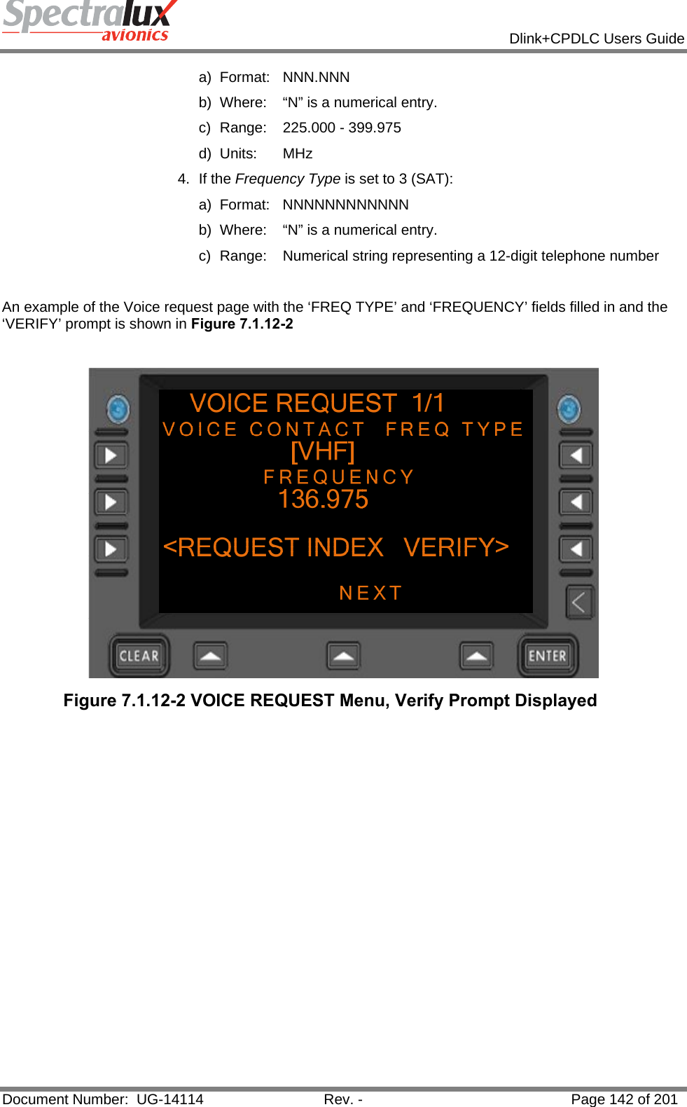            Dlink+CPDLC Users Guide  Document Number:  UG-14114  Rev. -  Page 142 of 201  a) Format:  NNN.NNN  b)  Where:  “N” is a numerical entry. c)  Range:  225.000 - 399.975 d) Units:  MHz 4. If the Frequency Type is set to 3 (SAT): a) Format:  NNNNNNNNNNNN  b)  Where:  “N” is a numerical entry. c)  Range:  Numerical string representing a 12-digit telephone number  An example of the Voice request page with the ‘FREQ TYPE’ and ‘FREQUENCY’ fields filled in and the ‘VERIFY’ prompt is shown in Figure 7.1.12-2    Figure 7.1.12-2 VOICE REQUEST Menu, Verify Prompt Displayed    