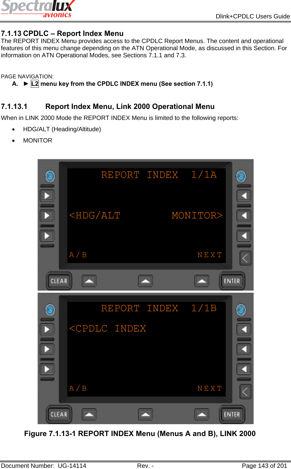            Dlink+CPDLC Users Guide  Document Number:  UG-14114  Rev. -  Page 143 of 201  7.1.13 CPDLC – Report Index Menu The REPORT INDEX Menu provides access to the CPDLC Report Menus. The content and operational features of this menu change depending on the ATN Operational Mode, as discussed in this Section. For information on ATN Operational Modes, see Sections 7.1.1 and 7.3.  PAGE NAVIGATION: A.  ► L2 menu key from the CPDLC INDEX menu (See section 7.1.1)  7.1.13.1  Report Index Menu, Link 2000 Operational Menu When in LINK 2000 Mode the REPORT INDEX Menu is limited to the following reports:  • HDG/ALT (Heading/Altitude) • MONITOR   Figure 7.1.13-1 REPORT INDEX Menu (Menus A and B), LINK 2000  