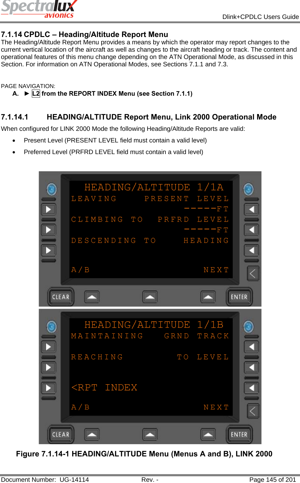            Dlink+CPDLC Users Guide  Document Number:  UG-14114  Rev. -  Page 145 of 201  7.1.14 CPDLC – Heading/Altitude Report Menu The Heading/Altitude Report Menu provides a means by which the operator may report changes to the current vertical location of the aircraft as well as changes to the aircraft heading or track. The content and operational features of this menu change depending on the ATN Operational Mode, as discussed in this Section. For information on ATN Operational Modes, see Sections 7.1.1 and 7.3.  PAGE NAVIGATION: A.  ► L2 from the REPORT INDEX Menu (see Section 7.1.1)  7.1.14.1  HEADING/ALTITUDE Report Menu, Link 2000 Operational Mode When configured for LINK 2000 Mode the following Heading/Altitude Reports are valid: •  Present Level (PRESENT LEVEL field must contain a valid level) •  Preferred Level (PRFRD LEVEL field must contain a valid level)   Figure 7.1.14-1 HEADING/ALTITUDE Menu (Menus A and B), LINK 2000  