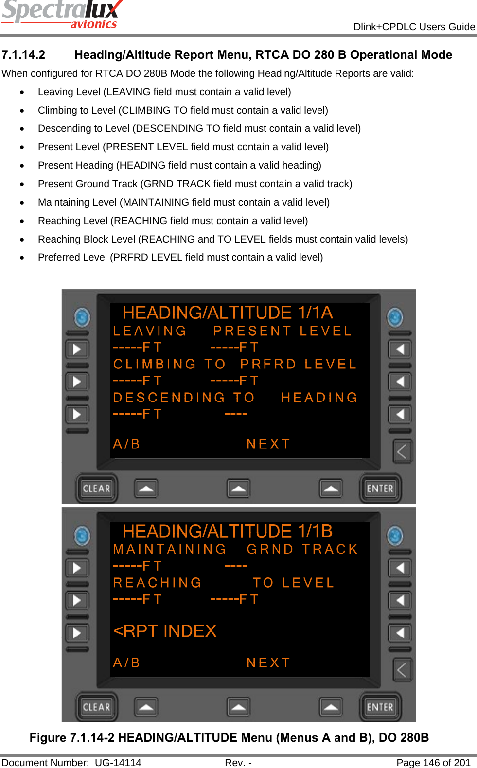            Dlink+CPDLC Users Guide  Document Number:  UG-14114  Rev. -  Page 146 of 201  7.1.14.2  Heading/Altitude Report Menu, RTCA DO 280 B Operational Mode When configured for RTCA DO 280B Mode the following Heading/Altitude Reports are valid: •  Leaving Level (LEAVING field must contain a valid level) •  Climbing to Level (CLIMBING TO field must contain a valid level) •  Descending to Level (DESCENDING TO field must contain a valid level) •  Present Level (PRESENT LEVEL field must contain a valid level) •  Present Heading (HEADING field must contain a valid heading) •  Present Ground Track (GRND TRACK field must contain a valid track) •  Maintaining Level (MAINTAINING field must contain a valid level) •  Reaching Level (REACHING field must contain a valid level) •  Reaching Block Level (REACHING and TO LEVEL fields must contain valid levels) •  Preferred Level (PRFRD LEVEL field must contain a valid level)   Figure 7.1.14-2 HEADING/ALTITUDE Menu (Menus A and B), DO 280B 