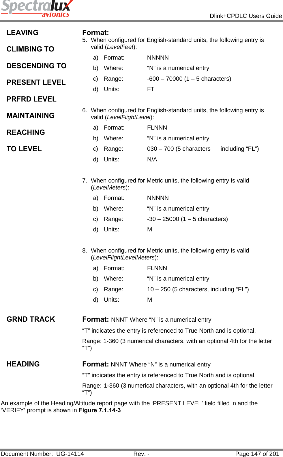            Dlink+CPDLC Users Guide  Document Number:  UG-14114  Rev. -  Page 147 of 201  LEAVING  CLIMBING TO  DESCENDING TO   PRESENT LEVEL  PRFRD LEVEL  MAINTAINING  REACHING  TO LEVEL Format:  5.  When configured for English-standard units, the following entry is valid (LevelFeet): a) Format:    NNNNN b)  Where:   “N” is a numerical entry c)  Range:   -600 – 70000 (1 – 5 characters) d) Units:   FT  6.  When configured for English-standard units, the following entry is valid (LevelFlightLevel): a) Format:    FLNNN b)  Where:   “N” is a numerical entry c)  Range:   030 – 700 (5 characters      including “FL”) d) Units:   N/A  7.  When configured for Metric units, the following entry is valid (LevelMeters): a) Format:    NNNNN b)  Where:   “N” is a numerical entry c)  Range:   -30 – 25000 (1 – 5 characters) d) Units:   M  8.  When configured for Metric units, the following entry is valid (LevelFlightLevelMeters): a) Format:    FLNNN b)  Where:   “N” is a numerical entry c)  Range:   10 – 250 (5 characters, including “FL”) d) Units:   M  GRND TRACK  Format: NNNT Where “N” is a numerical entry “T” indicates the entry is referenced to True North and is optional.   Range: 1-360 (3 numerical characters, with an optional 4th for the letter “T”)  HEADING Format: NNNT Where “N” is a numerical entry “T” indicates the entry is referenced to True North and is optional.   Range: 1-360 (3 numerical characters, with an optional 4th for the letter “T”) An example of the Heading/Altitude report page with the ‘PRESENT LEVEL’ field filled in and the ‘VERIFY’ prompt is shown in Figure 7.1.14-3   