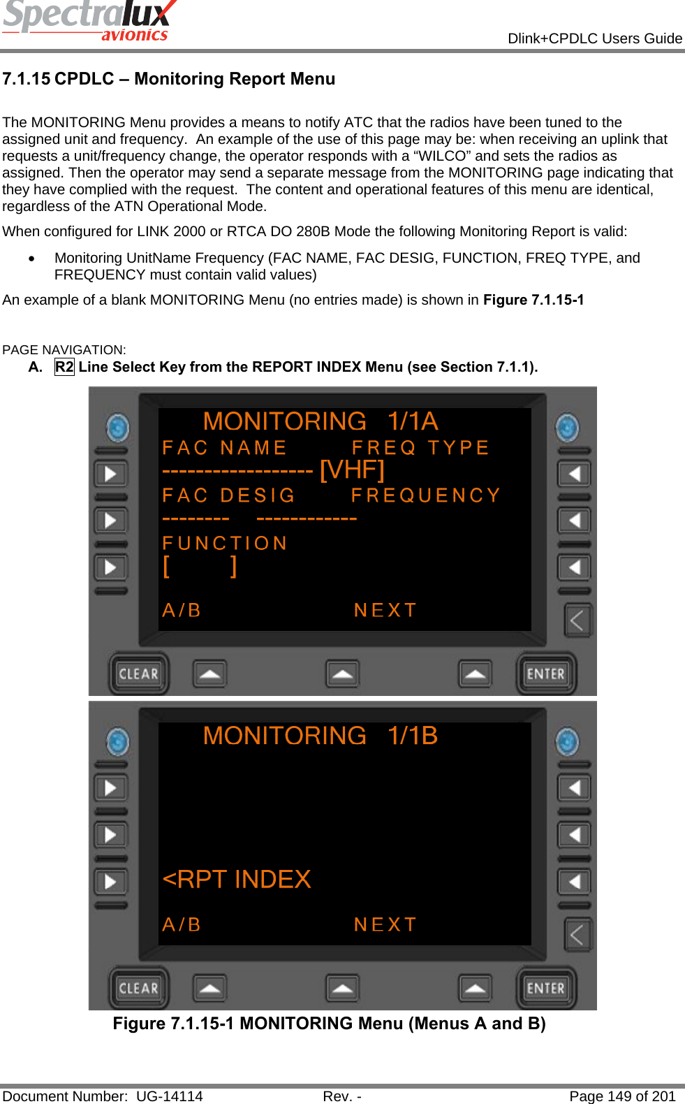            Dlink+CPDLC Users Guide  Document Number:  UG-14114  Rev. -  Page 149 of 201  7.1.15 CPDLC – Monitoring Report Menu  The MONITORING Menu provides a means to notify ATC that the radios have been tuned to the assigned unit and frequency.  An example of the use of this page may be: when receiving an uplink that requests a unit/frequency change, the operator responds with a “WILCO” and sets the radios as assigned. Then the operator may send a separate message from the MONITORING page indicating that they have complied with the request.  The content and operational features of this menu are identical, regardless of the ATN Operational Mode. When configured for LINK 2000 or RTCA DO 280B Mode the following Monitoring Report is valid: •  Monitoring UnitName Frequency (FAC NAME, FAC DESIG, FUNCTION, FREQ TYPE, and FREQUENCY must contain valid values) An example of a blank MONITORING Menu (no entries made) is shown in Figure 7.1.15-1  PAGE NAVIGATION: A.  R2 Line Select Key from the REPORT INDEX Menu (see Section 7.1.1).  Figure 7.1.15-1 MONITORING Menu (Menus A and B)  