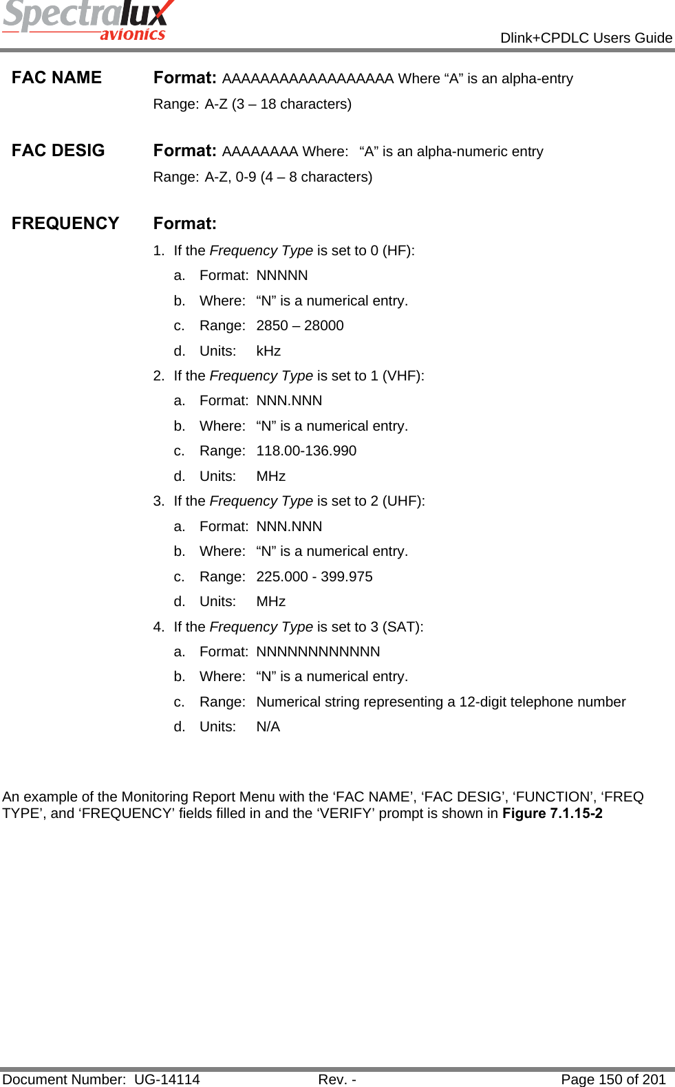            Dlink+CPDLC Users Guide  Document Number:  UG-14114  Rev. -  Page 150 of 201  FAC NAME  Format: AAAAAAAAAAAAAAAAAA Where “A” is an alpha-entry Range: A-Z (3 – 18 characters)  FAC DESIG  Format: AAAAAAAA Where:  “A” is an alpha-numeric entry Range: A-Z, 0-9 (4 – 8 characters)  FREQUENCY Format: 1. If the Frequency Type is set to 0 (HF): a. Format: NNNNN  b.  Where:  “N” is a numerical entry. c.  Range:  2850 – 28000  d. Units:  kHz 2. If the Frequency Type is set to 1 (VHF): a. Format: NNN.NNN  b.  Where:  “N” is a numerical entry. c. Range: 118.00-136.990 d. Units:  MHz 3. If the Frequency Type is set to 2 (UHF): a. Format: NNN.NNN  b.  Where:  “N” is a numerical entry. c.  Range:  225.000 - 399.975 d. Units:  MHz 4. If the Frequency Type is set to 3 (SAT): a. Format: NNNNNNNNNNNN  b.  Where:  “N” is a numerical entry. c.  Range:  Numerical string representing a 12-digit telephone number d. Units:  N/A   An example of the Monitoring Report Menu with the ‘FAC NAME’, ‘FAC DESIG’, ‘FUNCTION’, ‘FREQ TYPE’, and ‘FREQUENCY’ fields filled in and the ‘VERIFY’ prompt is shown in Figure 7.1.15-2 