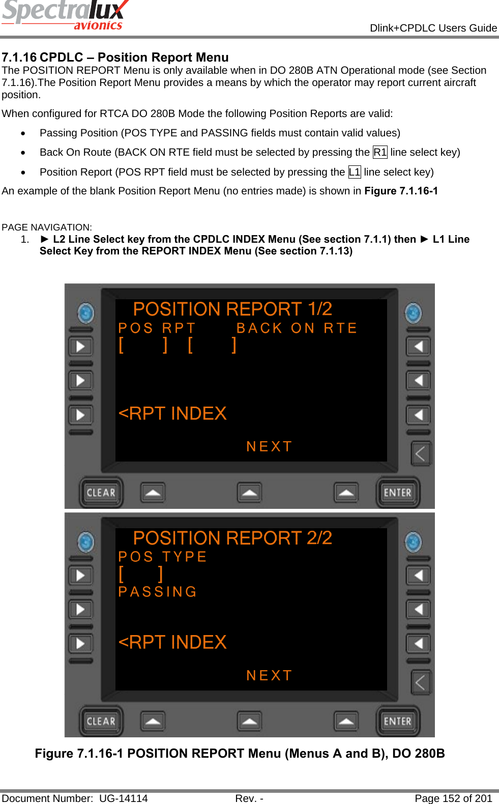            Dlink+CPDLC Users Guide  Document Number:  UG-14114  Rev. -  Page 152 of 201  7.1.16 CPDLC – Position Report Menu The POSITION REPORT Menu is only available when in DO 280B ATN Operational mode (see Section 7.1.16).The Position Report Menu provides a means by which the operator may report current aircraft position. When configured for RTCA DO 280B Mode the following Position Reports are valid: •  Passing Position (POS TYPE and PASSING fields must contain valid values) •  Back On Route (BACK ON RTE field must be selected by pressing the R1 line select key) •  Position Report (POS RPT field must be selected by pressing the L1 line select key) An example of the blank Position Report Menu (no entries made) is shown in Figure 7.1.16-1  PAGE NAVIGATION:  1.  ► L2 Line Select key from the CPDLC INDEX Menu (See section 7.1.1) then ► L1 Line Select Key from the REPORT INDEX Menu (See section 7.1.13)   Figure 7.1.16-1 POSITION REPORT Menu (Menus A and B), DO 280B  