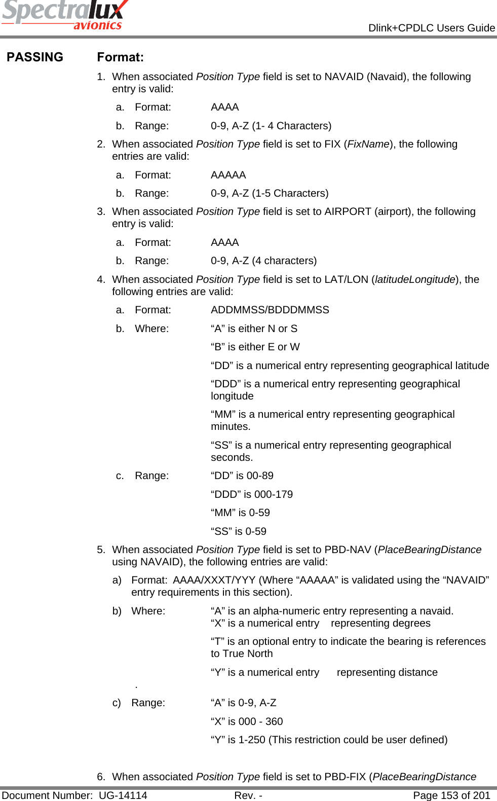            Dlink+CPDLC Users Guide  Document Number:  UG-14114  Rev. -  Page 153 of 201  PASSING Format:  1. When associated Position Type field is set to NAVAID (Navaid), the following entry is valid: a. Format:   AAAA b.  Range:   0-9, A-Z (1- 4 Characters) 2. When associated Position Type field is set to FIX (FixName), the following entries are valid: a. Format:   AAAAA b.  Range:   0-9, A-Z (1-5 Characters) 3. When associated Position Type field is set to AIRPORT (airport), the following entry is valid: a. Format:   AAAA b.  Range:   0-9, A-Z (4 characters) 4. When associated Position Type field is set to LAT/LON (latitudeLongitude), the following entries are valid:  a. Format:   ADDMMSS/BDDDMMSS b.  Where:   “A” is either N or S “B” is either E or W “DD” is a numerical entry representing geographical latitude “DDD” is a numerical entry representing geographical longitude  “MM” is a numerical entry representing geographical minutes. “SS” is a numerical entry representing geographical seconds. c.  Range:   “DD” is 00-89 “DDD” is 000-179 “MM” is 0-59 “SS” is 0-59 5. When associated Position Type field is set to PBD-NAV (PlaceBearingDistance using NAVAID), the following entries are valid: a) Format: AAAA/XXXT/YYY (Where “AAAAA” is validated using the “NAVAID” entry requirements in this section). b)  Where:    “A” is an alpha-numeric entry representing a navaid.       “X” is a numerical entry    representing degrees “T” is an optional entry to indicate the bearing is references to True North       “Y” is a numerical entry      representing distance   . c)  Range:    “A” is 0-9, A-Z        “X” is 000 - 360       “Y” is 1-250 (This restriction could be user defined)  6. When associated Position Type field is set to PBD-FIX (PlaceBearingDistance 