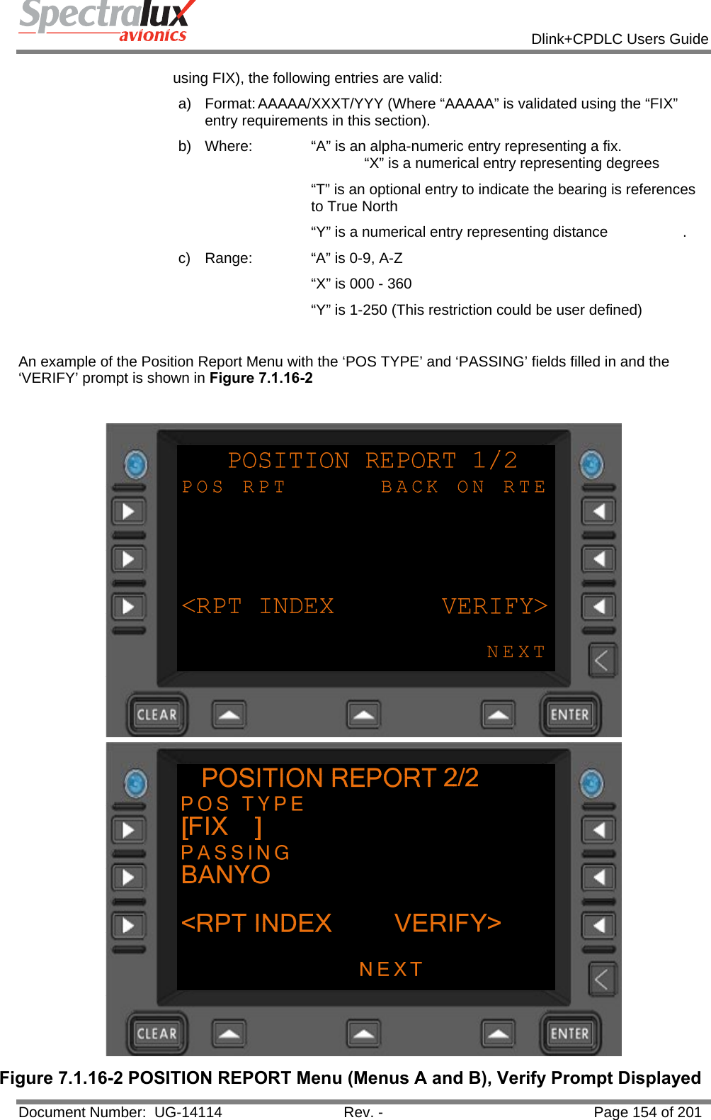            Dlink+CPDLC Users Guide  Document Number:  UG-14114  Rev. -  Page 154 of 201  using FIX), the following entries are valid: a)  Format: AAAAA/XXXT/YYY (Where “AAAAA” is validated using the “FIX” entry requirements in this section). b)  Where:   “A” is an alpha-numeric entry representing a fix.                    “X” is a numerical entry representing degrees “T” is an optional entry to indicate the bearing is references to True North       “Y” is a numerical entry representing distance    . c)  Range:   “A” is 0-9, A-Z        “X” is 000 - 360       “Y” is 1-250 (This restriction could be user defined)  An example of the Position Report Menu with the ‘POS TYPE’ and ‘PASSING’ fields filled in and the ‘VERIFY’ prompt is shown in Figure 7.1.16-2   Figure 7.1.16-2 POSITION REPORT Menu (Menus A and B), Verify Prompt Displayed 