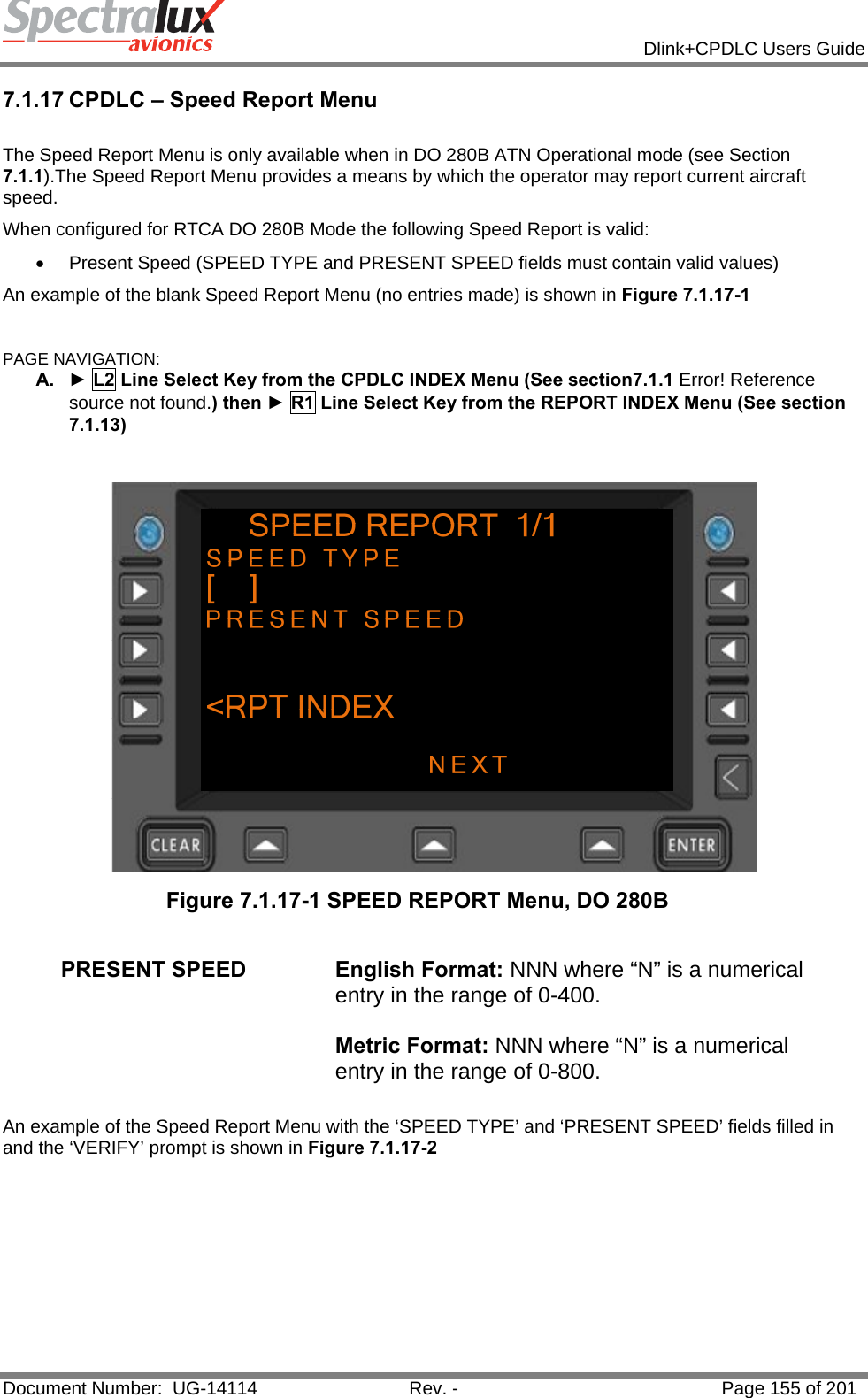            Dlink+CPDLC Users Guide  Document Number:  UG-14114  Rev. -  Page 155 of 201  7.1.17 CPDLC – Speed Report Menu  The Speed Report Menu is only available when in DO 280B ATN Operational mode (see Section 7.1.1).The Speed Report Menu provides a means by which the operator may report current aircraft speed. When configured for RTCA DO 280B Mode the following Speed Report is valid: •  Present Speed (SPEED TYPE and PRESENT SPEED fields must contain valid values) An example of the blank Speed Report Menu (no entries made) is shown in Figure 7.1.17-1  PAGE NAVIGATION: A.  ► L2 Line Select Key from the CPDLC INDEX Menu (See section7.1.1 Error! Reference source not found.) then ► R1 Line Select Key from the REPORT INDEX Menu (See section 7.1.13)     Figure 7.1.17-1 SPEED REPORT Menu, DO 280B  PRESENT SPEED  English Format: NNN where “N” is a numerical entry in the range of 0-400.  Metric Format: NNN where “N” is a numerical entry in the range of 0-800.  An example of the Speed Report Menu with the ‘SPEED TYPE’ and ‘PRESENT SPEED’ fields filled in and the ‘VERIFY’ prompt is shown in Figure 7.1.17-2  