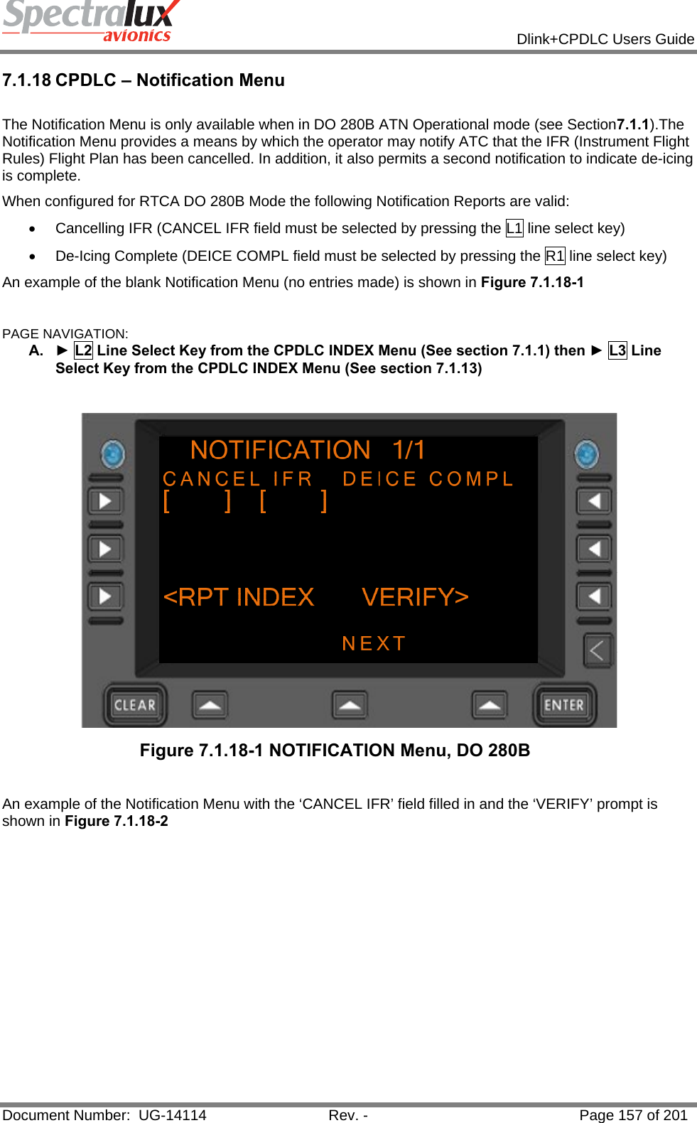            Dlink+CPDLC Users Guide  Document Number:  UG-14114  Rev. -  Page 157 of 201  7.1.18 CPDLC – Notification Menu  The Notification Menu is only available when in DO 280B ATN Operational mode (see Section7.1.1).The Notification Menu provides a means by which the operator may notify ATC that the IFR (Instrument Flight Rules) Flight Plan has been cancelled. In addition, it also permits a second notification to indicate de-icing is complete. When configured for RTCA DO 280B Mode the following Notification Reports are valid: •  Cancelling IFR (CANCEL IFR field must be selected by pressing the L1 line select key) •  De-Icing Complete (DEICE COMPL field must be selected by pressing the R1 line select key) An example of the blank Notification Menu (no entries made) is shown in Figure 7.1.18-1  PAGE NAVIGATION: A.  ► L2 Line Select Key from the CPDLC INDEX Menu (See section 7.1.1) then ► L3 Line Select Key from the CPDLC INDEX Menu (See section 7.1.13)   Figure 7.1.18-1 NOTIFICATION Menu, DO 280B  An example of the Notification Menu with the ‘CANCEL IFR’ field filled in and the ‘VERIFY’ prompt is shown in Figure 7.1.18-2  