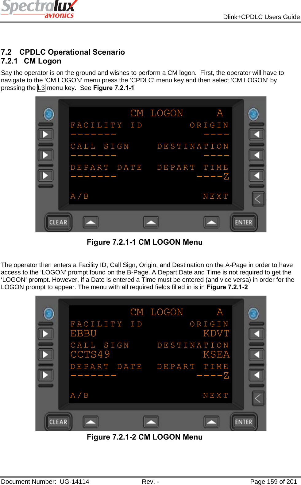            Dlink+CPDLC Users Guide  Document Number:  UG-14114  Rev. -  Page 159 of 201    7.2  CPDLC Operational Scenario 7.2.1 CM Logon Say the operator is on the ground and wishes to perform a CM logon.  First, the operator will have to navigate to the ‘CM LOGON’ menu press the ‘CPDLC’ menu key and then select ‘CM LOGON’ by pressing the L3 menu key.  See Figure 7.2.1-1  Figure 7.2.1-1 CM LOGON Menu   The operator then enters a Facility ID, Call Sign, Origin, and Destination on the A-Page in order to have access to the ‘LOGON’ prompt found on the B-Page. A Depart Date and Time is not required to get the ‘LOGON’ prompt. However, if a Date is entered a Time must be entered (and vice versa) in order for the LOGON prompt to appear. The menu with all required fields filled in is in Figure 7.2.1-2  Figure 7.2.1-2 CM LOGON Menu            