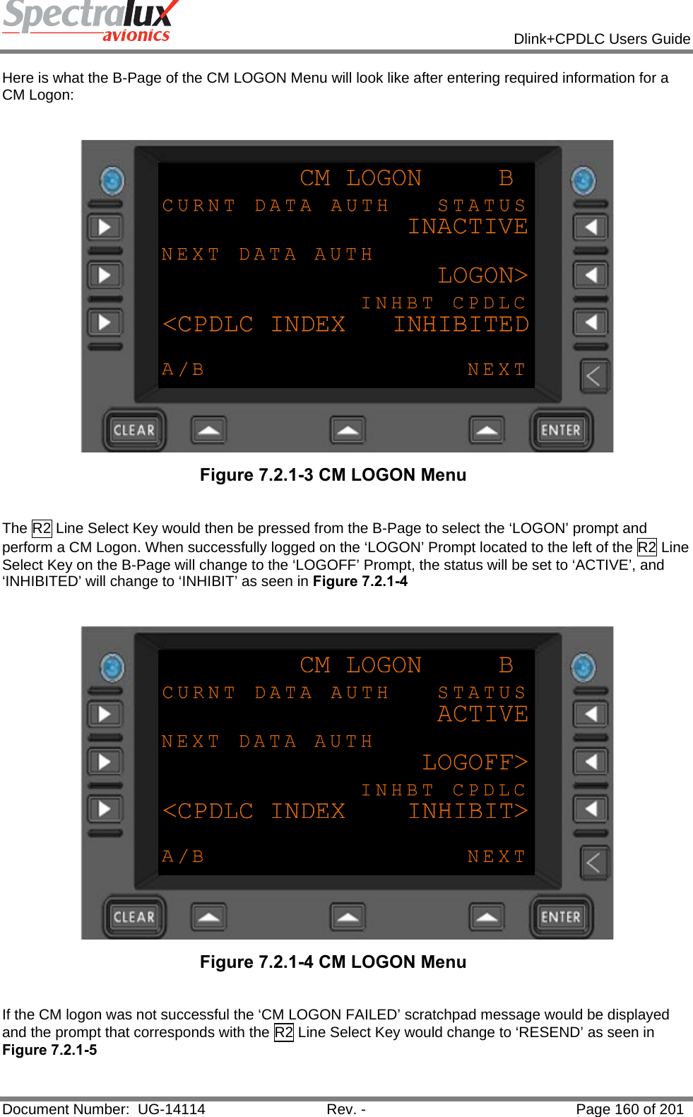            Dlink+CPDLC Users Guide  Document Number:  UG-14114  Rev. -  Page 160 of 201  Here is what the B-Page of the CM LOGON Menu will look like after entering required information for a CM Logon:    Figure 7.2.1-3 CM LOGON Menu   The R2 Line Select Key would then be pressed from the B-Page to select the ‘LOGON’ prompt and perform a CM Logon. When successfully logged on the ‘LOGON’ Prompt located to the left of the R2 Line Select Key on the B-Page will change to the ‘LOGOFF’ Prompt, the status will be set to ‘ACTIVE’, and ‘INHIBITED’ will change to ‘INHIBIT’ as seen in Figure 7.2.1-4     Figure 7.2.1-4 CM LOGON Menu   If the CM logon was not successful the ‘CM LOGON FAILED’ scratchpad message would be displayed and the prompt that corresponds with the R2 Line Select Key would change to ‘RESEND’ as seen in Figure 7.2.1-5 