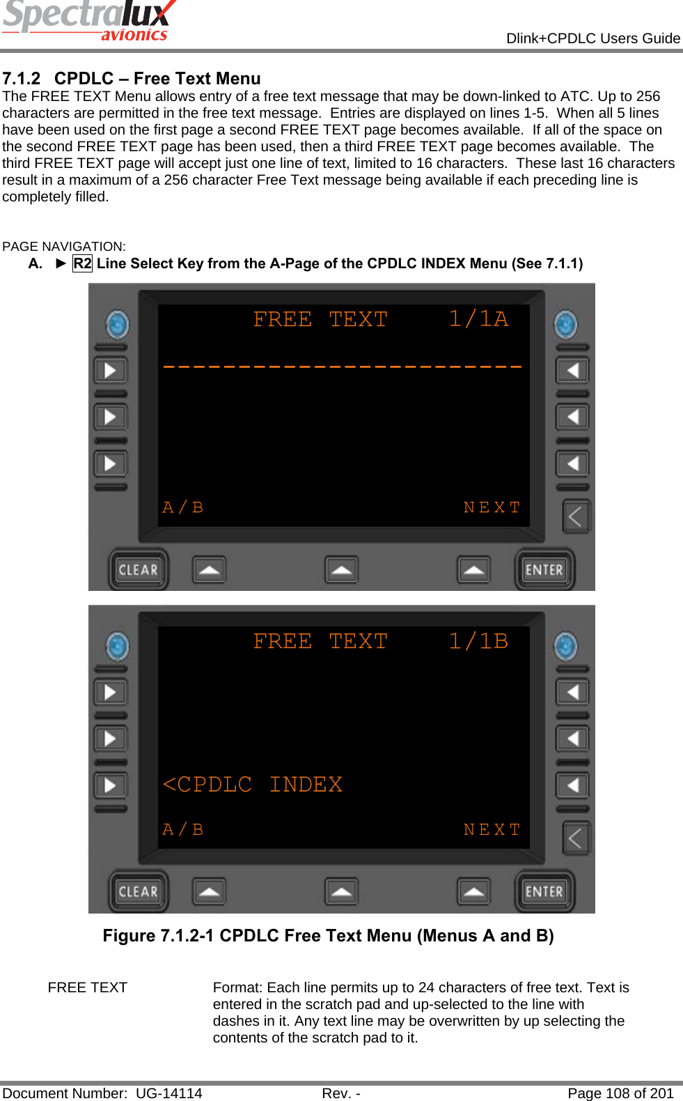            Dlink+CPDLC Users Guide  Document Number:  UG-14114  Rev. -  Page 108 of 201  7.1.2  CPDLC – Free Text Menu The FREE TEXT Menu allows entry of a free text message that may be down-linked to ATC. Up to 256 characters are permitted in the free text message.  Entries are displayed on lines 1-5.  When all 5 lines have been used on the first page a second FREE TEXT page becomes available.  If all of the space on the second FREE TEXT page has been used, then a third FREE TEXT page becomes available.  The third FREE TEXT page will accept just one line of text, limited to 16 characters.  These last 16 characters result in a maximum of a 256 character Free Text message being available if each preceding line is completely filled.  PAGE NAVIGATION: A.  ► R2 Line Select Key from the A-Page of the CPDLC INDEX Menu (See 7.1.1)   Figure 7.1.2-1 CPDLC Free Text Menu (Menus A and B)  FREE TEXT  Format: Each line permits up to 24 characters of free text. Text is entered in the scratch pad and up-selected to the line with dashes in it. Any text line may be overwritten by up selecting the contents of the scratch pad to it.   