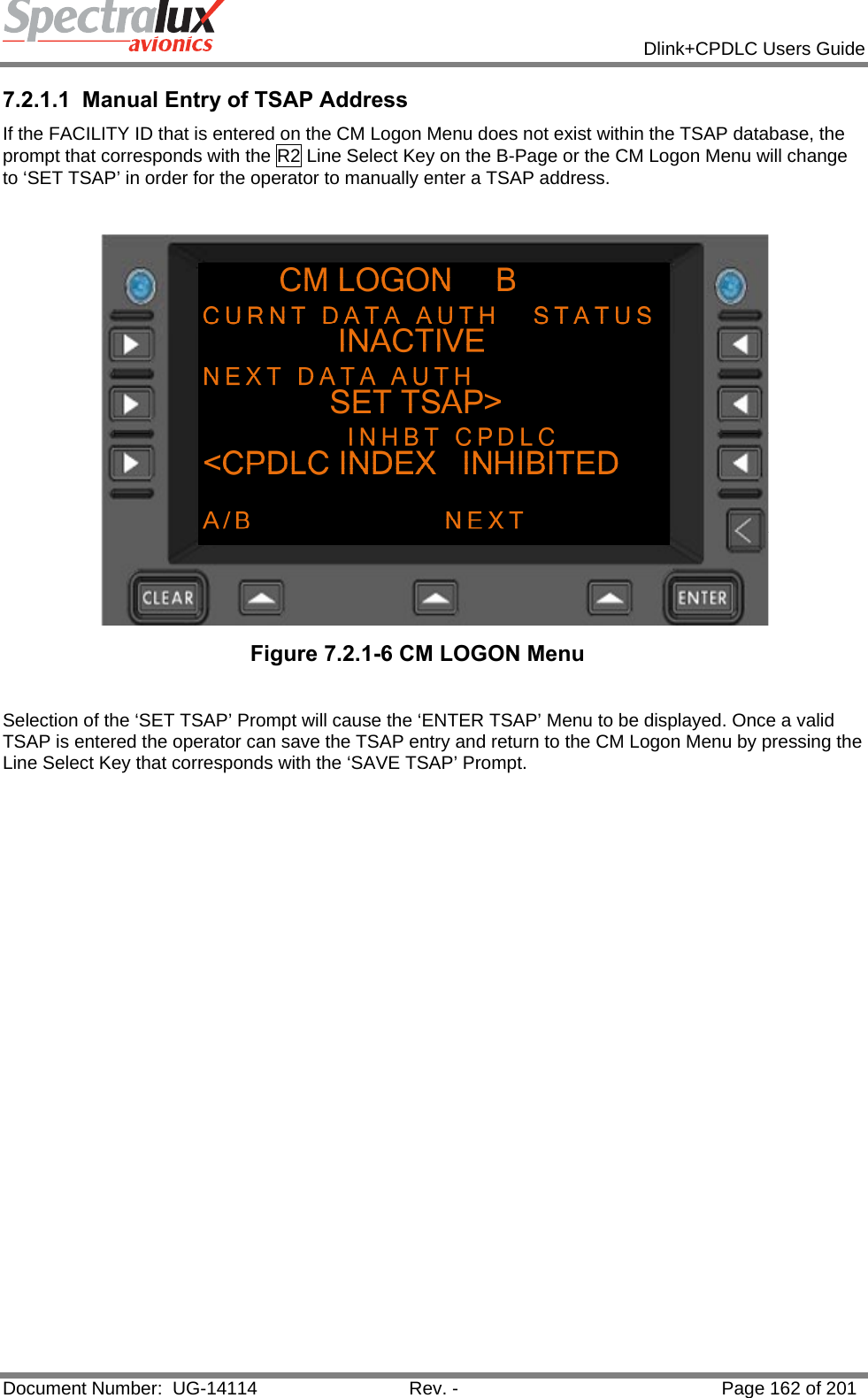            Dlink+CPDLC Users Guide  Document Number:  UG-14114  Rev. -  Page 162 of 201  7.2.1.1  Manual Entry of TSAP Address If the FACILITY ID that is entered on the CM Logon Menu does not exist within the TSAP database, the prompt that corresponds with the R2 Line Select Key on the B-Page or the CM Logon Menu will change to ‘SET TSAP’ in order for the operator to manually enter a TSAP address.   Figure 7.2.1-6 CM LOGON Menu   Selection of the ‘SET TSAP’ Prompt will cause the ‘ENTER TSAP’ Menu to be displayed. Once a valid TSAP is entered the operator can save the TSAP entry and return to the CM Logon Menu by pressing the Line Select Key that corresponds with the ‘SAVE TSAP’ Prompt.  