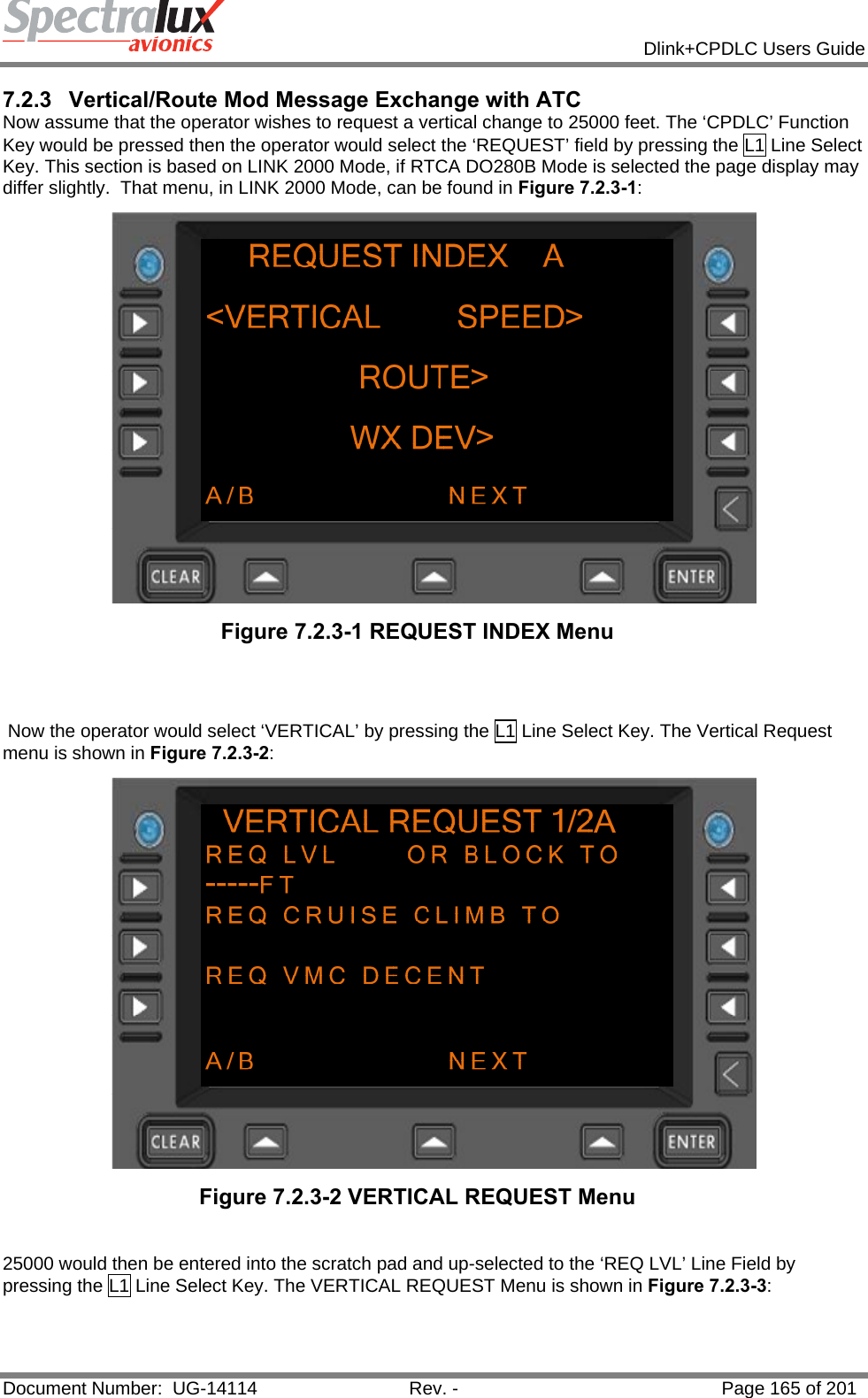            Dlink+CPDLC Users Guide  Document Number:  UG-14114  Rev. -  Page 165 of 201  7.2.3 Vertical/Route Mod Message Exchange with ATC Now assume that the operator wishes to request a vertical change to 25000 feet. The ‘CPDLC’ Function Key would be pressed then the operator would select the ‘REQUEST’ field by pressing the L1 Line Select Key. This section is based on LINK 2000 Mode, if RTCA DO280B Mode is selected the page display may differ slightly.  That menu, in LINK 2000 Mode, can be found in Figure 7.2.3-1:  Figure 7.2.3-1 REQUEST INDEX Menu     Now the operator would select ‘VERTICAL’ by pressing the L1 Line Select Key. The Vertical Request menu is shown in Figure 7.2.3-2:   Figure 7.2.3-2 VERTICAL REQUEST Menu   25000 would then be entered into the scratch pad and up-selected to the ‘REQ LVL’ Line Field by pressing the L1 Line Select Key. The VERTICAL REQUEST Menu is shown in Figure 7.2.3-3:  