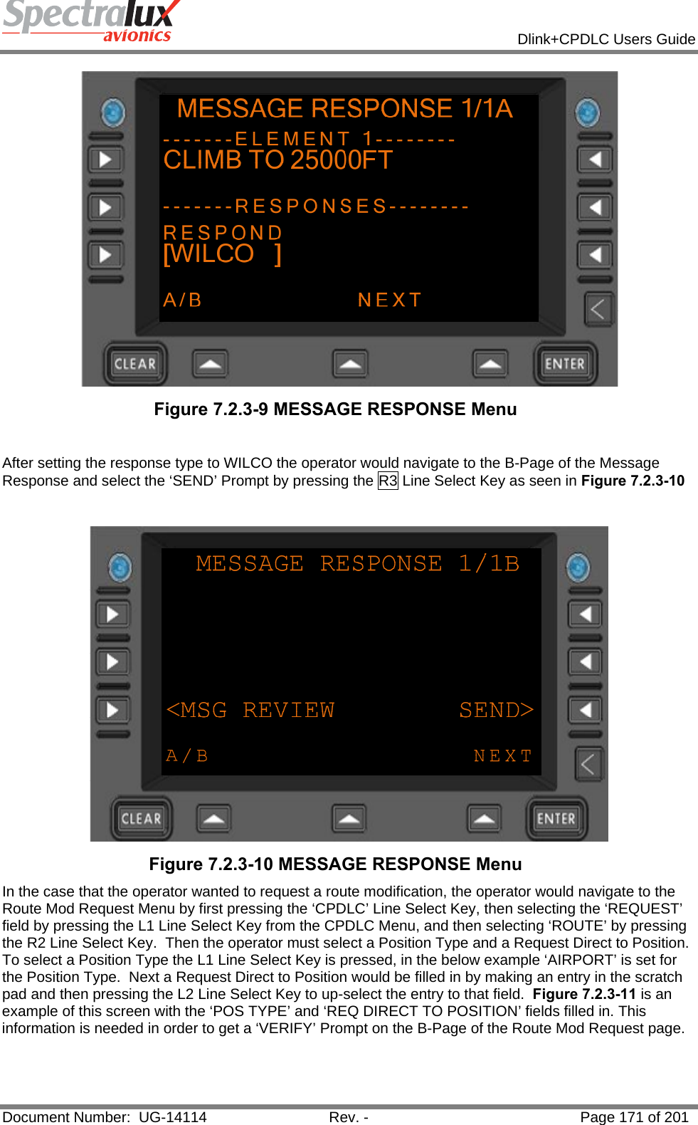            Dlink+CPDLC Users Guide  Document Number:  UG-14114  Rev. -  Page 171 of 201   Figure 7.2.3-9 MESSAGE RESPONSE Menu   After setting the response type to WILCO the operator would navigate to the B-Page of the Message Response and select the ‘SEND’ Prompt by pressing the R3 Line Select Key as seen in Figure 7.2.3-10    Figure 7.2.3-10 MESSAGE RESPONSE Menu  In the case that the operator wanted to request a route modification, the operator would navigate to the Route Mod Request Menu by first pressing the ‘CPDLC’ Line Select Key, then selecting the ‘REQUEST’ field by pressing the L1 Line Select Key from the CPDLC Menu, and then selecting ‘ROUTE’ by pressing the R2 Line Select Key.  Then the operator must select a Position Type and a Request Direct to Position.  To select a Position Type the L1 Line Select Key is pressed, in the below example ‘AIRPORT’ is set for the Position Type.  Next a Request Direct to Position would be filled in by making an entry in the scratch pad and then pressing the L2 Line Select Key to up-select the entry to that field.  Figure 7.2.3-11 is an example of this screen with the ‘POS TYPE’ and ‘REQ DIRECT TO POSITION’ fields filled in. This information is needed in order to get a ‘VERIFY’ Prompt on the B-Page of the Route Mod Request page. 