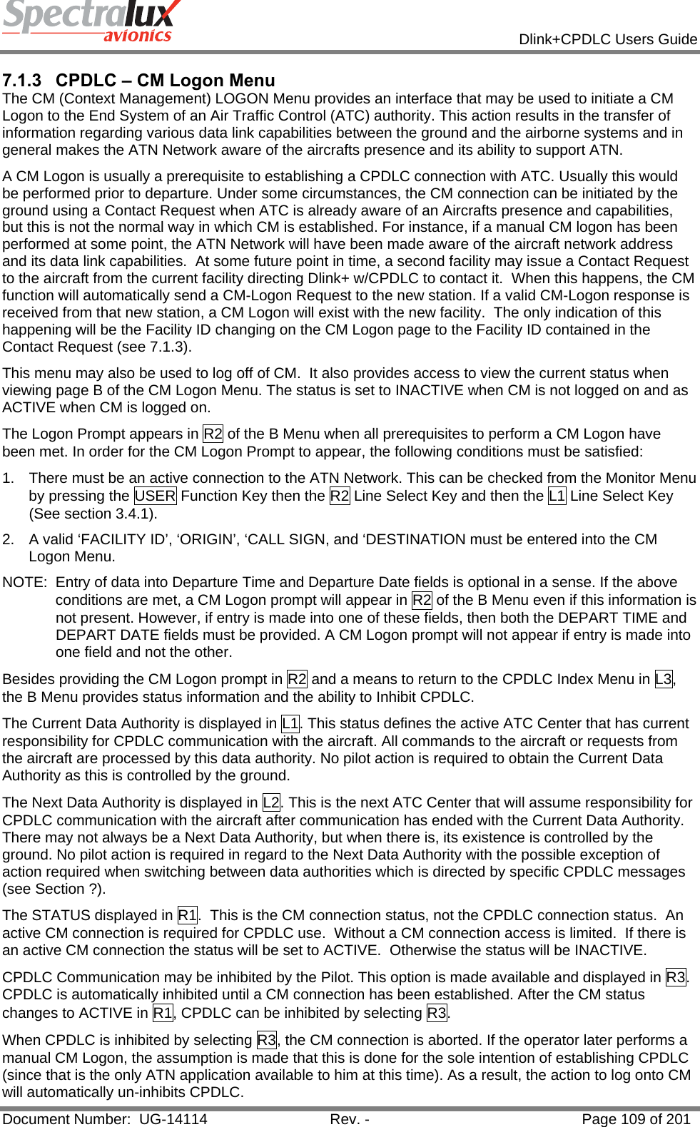            Dlink+CPDLC Users Guide  Document Number:  UG-14114  Rev. -  Page 109 of 201  7.1.3  CPDLC – CM Logon Menu The CM (Context Management) LOGON Menu provides an interface that may be used to initiate a CM Logon to the End System of an Air Traffic Control (ATC) authority. This action results in the transfer of information regarding various data link capabilities between the ground and the airborne systems and in general makes the ATN Network aware of the aircrafts presence and its ability to support ATN.  A CM Logon is usually a prerequisite to establishing a CPDLC connection with ATC. Usually this would be performed prior to departure. Under some circumstances, the CM connection can be initiated by the ground using a Contact Request when ATC is already aware of an Aircrafts presence and capabilities, but this is not the normal way in which CM is established. For instance, if a manual CM logon has been performed at some point, the ATN Network will have been made aware of the aircraft network address and its data link capabilities.  At some future point in time, a second facility may issue a Contact Request to the aircraft from the current facility directing Dlink+ w/CPDLC to contact it.  When this happens, the CM function will automatically send a CM-Logon Request to the new station. If a valid CM-Logon response is received from that new station, a CM Logon will exist with the new facility.  The only indication of this happening will be the Facility ID changing on the CM Logon page to the Facility ID contained in the Contact Request (see 7.1.3).     This menu may also be used to log off of CM.  It also provides access to view the current status when viewing page B of the CM Logon Menu. The status is set to INACTIVE when CM is not logged on and as ACTIVE when CM is logged on.    The Logon Prompt appears in R2 of the B Menu when all prerequisites to perform a CM Logon have been met. In order for the CM Logon Prompt to appear, the following conditions must be satisfied: 1.  There must be an active connection to the ATN Network. This can be checked from the Monitor Menu by pressing the USER Function Key then the R2 Line Select Key and then the L1 Line Select Key (See section 3.4.1). 2.  A valid ‘FACILITY ID’, ‘ORIGIN’, ‘CALL SIGN, and ‘DESTINATION must be entered into the CM Logon Menu. NOTE:  Entry of data into Departure Time and Departure Date fields is optional in a sense. If the above conditions are met, a CM Logon prompt will appear in R2 of the B Menu even if this information is not present. However, if entry is made into one of these fields, then both the DEPART TIME and DEPART DATE fields must be provided. A CM Logon prompt will not appear if entry is made into one field and not the other.   Besides providing the CM Logon prompt in R2 and a means to return to the CPDLC Index Menu in L3, the B Menu provides status information and the ability to Inhibit CPDLC. The Current Data Authority is displayed in L1. This status defines the active ATC Center that has current responsibility for CPDLC communication with the aircraft. All commands to the aircraft or requests from the aircraft are processed by this data authority. No pilot action is required to obtain the Current Data Authority as this is controlled by the ground. The Next Data Authority is displayed in L2. This is the next ATC Center that will assume responsibility for CPDLC communication with the aircraft after communication has ended with the Current Data Authority. There may not always be a Next Data Authority, but when there is, its existence is controlled by the ground. No pilot action is required in regard to the Next Data Authority with the possible exception of action required when switching between data authorities which is directed by specific CPDLC messages (see Section ?). The STATUS displayed in R1.  This is the CM connection status, not the CPDLC connection status.  An active CM connection is required for CPDLC use.  Without a CM connection access is limited.  If there is an active CM connection the status will be set to ACTIVE.  Otherwise the status will be INACTIVE.   CPDLC Communication may be inhibited by the Pilot. This option is made available and displayed in R3. CPDLC is automatically inhibited until a CM connection has been established. After the CM status changes to ACTIVE in R1, CPDLC can be inhibited by selecting R3.  When CPDLC is inhibited by selecting R3, the CM connection is aborted. If the operator later performs a manual CM Logon, the assumption is made that this is done for the sole intention of establishing CPDLC (since that is the only ATN application available to him at this time). As a result, the action to log onto CM will automatically un-inhibits CPDLC. 