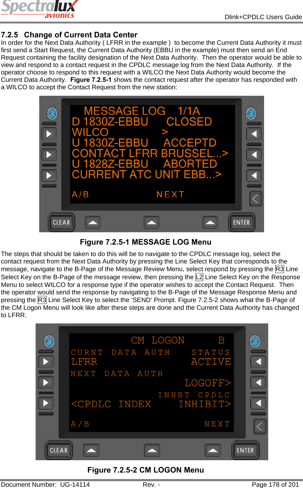            Dlink+CPDLC Users Guide  Document Number:  UG-14114  Rev. -  Page 178 of 201  7.2.5  Change of Current Data Center In order for the Next Data Authority ( LFRR in the example )  to become the Current Data Authority it must first send a Start Request, the Current Data Authority (EBBU in the example) must then send an End Request containing the facility designation of the Next Data Authority.  Then the operator would be able to view and respond to a contact request in the CPDLC message log from the Next Data Authority.  If the operator choose to respond to this request with a WILCO the Next Data Authority would become the Current Data Authority.  Figure 7.2.5-1 shows the contact request after the operator has responded with a WILCO to accept the Contact Request from the new station:   Figure 7.2.5-1 MESSAGE LOG Menu The steps that should be taken to do this will be to navigate to the CPDLC message log, select the contact request from the Next Data Authority by pressing the Line Select Key that corresponds to the message, navigate to the B-Page of the Message Review Menu, select respond by pressing the R3 Line Select Key on the B-Page of the message review, then pressing the L2 Line Select Key on the Response Menu to select WILCO for a response type if the operator wishes to accept the Contact Request.  Then the operator would send the response by navigating to the B-Page of the Message Response Menu and pressing the R3 Line Select Key to select the ‘SEND’ Prompt. Figure 7.2.5-2 shows what the B-Page of the CM Logon Menu will look like after these steps are done and the Current Data Authority has changed to LFRR.  Figure 7.2.5-2 CM LOGON Menu 