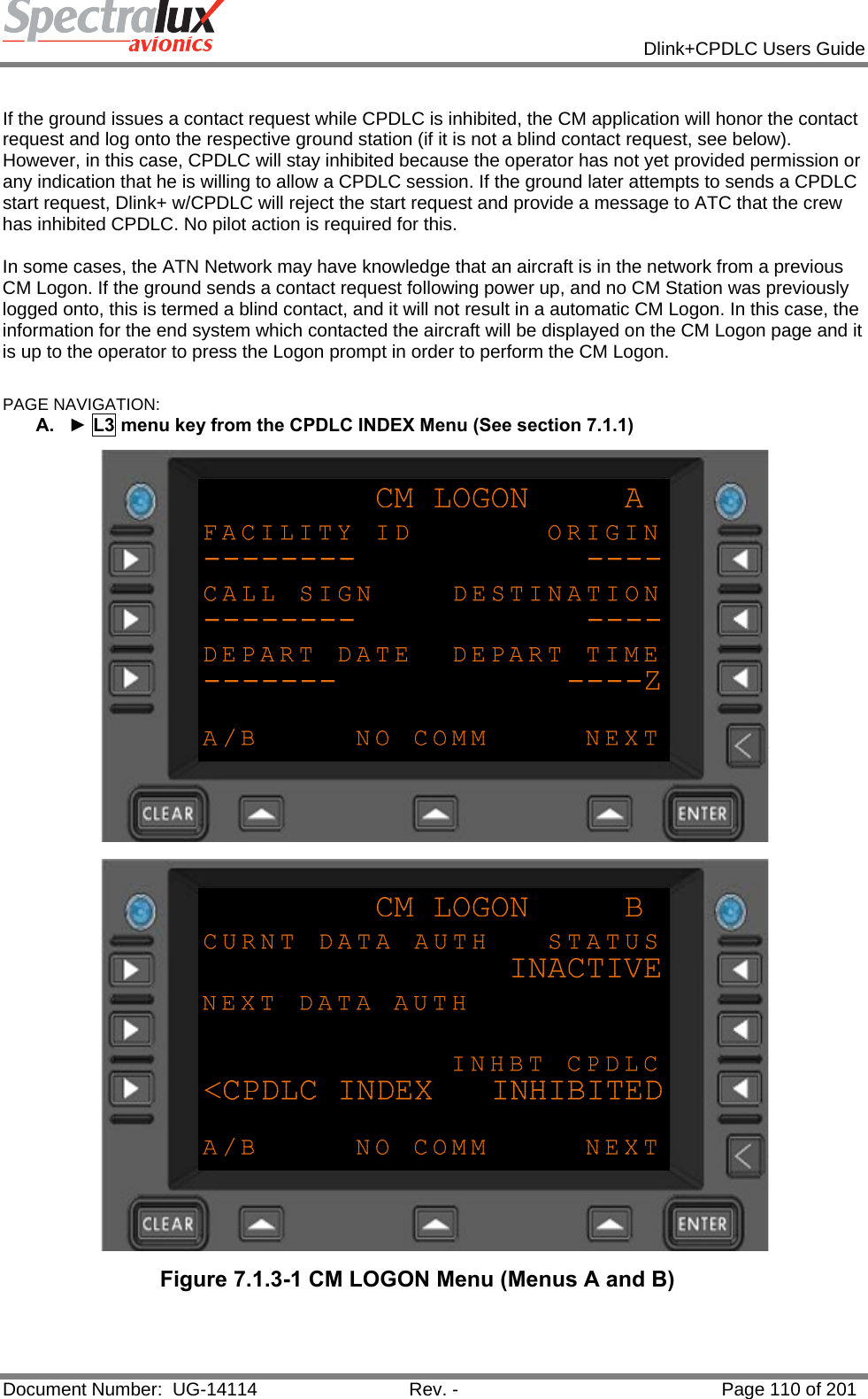            Dlink+CPDLC Users Guide  Document Number:  UG-14114  Rev. -  Page 110 of 201   If the ground issues a contact request while CPDLC is inhibited, the CM application will honor the contact request and log onto the respective ground station (if it is not a blind contact request, see below). However, in this case, CPDLC will stay inhibited because the operator has not yet provided permission or any indication that he is willing to allow a CPDLC session. If the ground later attempts to sends a CPDLC start request, Dlink+ w/CPDLC will reject the start request and provide a message to ATC that the crew has inhibited CPDLC. No pilot action is required for this.  In some cases, the ATN Network may have knowledge that an aircraft is in the network from a previous CM Logon. If the ground sends a contact request following power up, and no CM Station was previously logged onto, this is termed a blind contact, and it will not result in a automatic CM Logon. In this case, the information for the end system which contacted the aircraft will be displayed on the CM Logon page and it is up to the operator to press the Logon prompt in order to perform the CM Logon.  PAGE NAVIGATION: A.  ► L3 menu key from the CPDLC INDEX Menu (See section 7.1.1)   Figure 7.1.3-1 CM LOGON Menu (Menus A and B)  