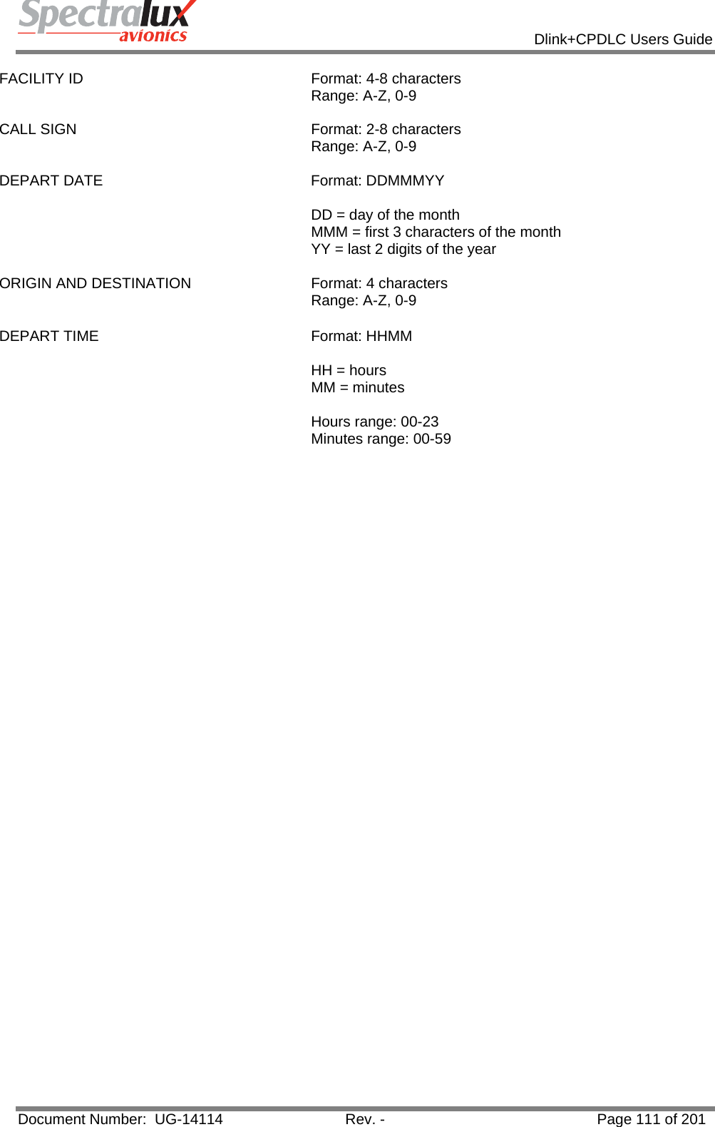            Dlink+CPDLC Users Guide  Document Number:  UG-14114  Rev. -  Page 111 of 201  FACILITY ID  Format: 4-8 characters  Range: A-Z, 0-9   CALL SIGN  Format: 2-8 characters  Range: A-Z, 0-9  DEPART DATE  Format: DDMMMYY   DD = day of the month MMM = first 3 characters of the month YY = last 2 digits of the year  ORIGIN AND DESTINATION  Format: 4 characters Range: A-Z, 0-9 DEPART TIME  Format: HHMM   HH = hours MM = minutes  Hours range: 00-23 Minutes range: 00-59    