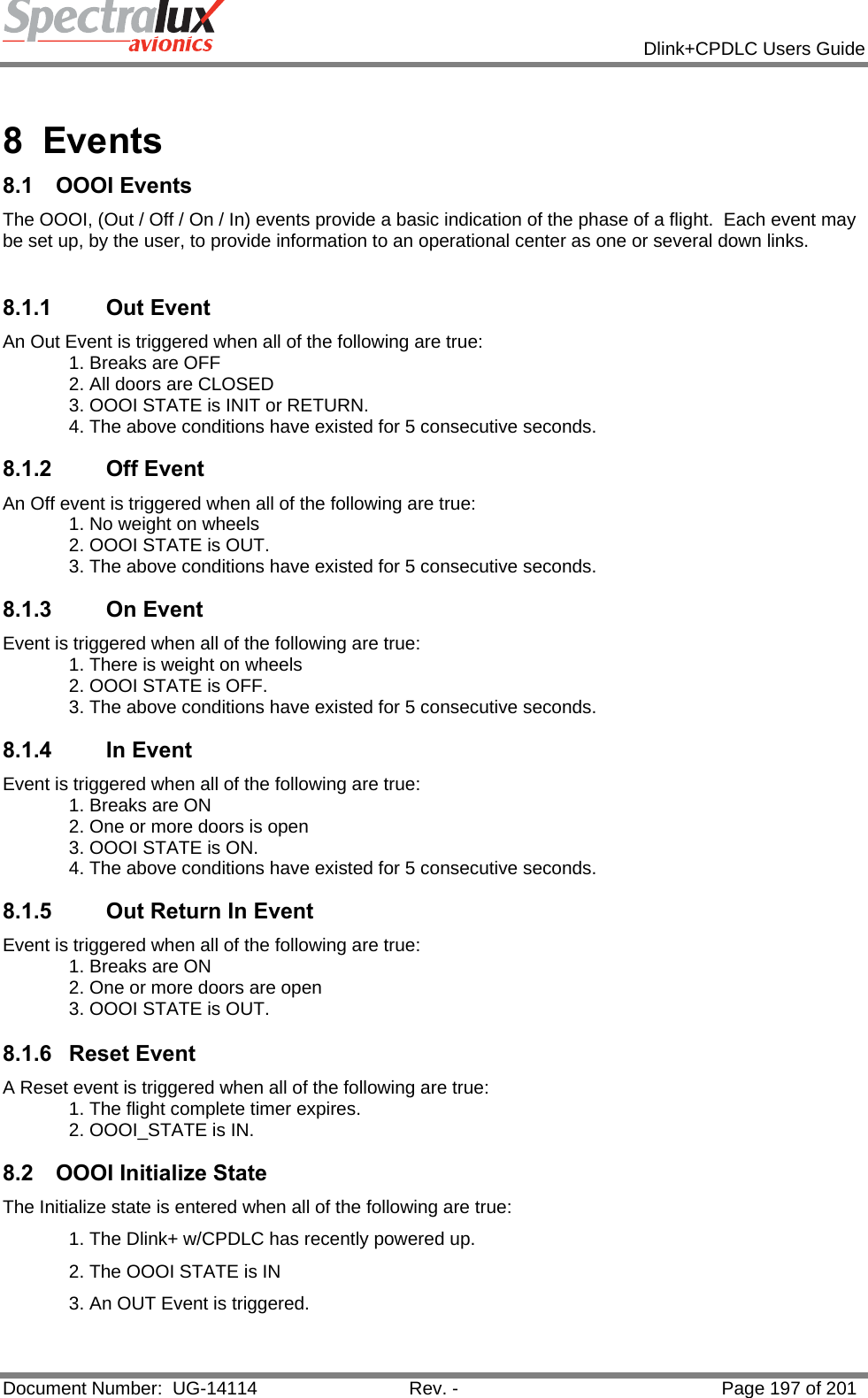            Dlink+CPDLC Users Guide  Document Number:  UG-14114  Rev. -  Page 197 of 201   8 Events 8.1 OOOI Events The OOOI, (Out / Off / On / In) events provide a basic indication of the phase of a flight.  Each event may be set up, by the user, to provide information to an operational center as one or several down links.  8.1.1        Out Event An Out Event is triggered when all of the following are true: 1. Breaks are OFF 2. All doors are CLOSED 3. OOOI STATE is INIT or RETURN. 4. The above conditions have existed for 5 consecutive seconds.  8.1.2        Off Event An Off event is triggered when all of the following are true: 1. No weight on wheels 2. OOOI STATE is OUT. 3. The above conditions have existed for 5 consecutive seconds.  8.1.3        On Event Event is triggered when all of the following are true: 1. There is weight on wheels 2. OOOI STATE is OFF. 3. The above conditions have existed for 5 consecutive seconds.  8.1.4        In Event Event is triggered when all of the following are true: 1. Breaks are ON 2. One or more doors is open 3. OOOI STATE is ON. 4. The above conditions have existed for 5 consecutive seconds.  8.1.5        Out Return In Event Event is triggered when all of the following are true: 1. Breaks are ON 2. One or more doors are open 3. OOOI STATE is OUT.  8.1.6 Reset Event A Reset event is triggered when all of the following are true: 1. The flight complete timer expires. 2. OOOI_STATE is IN.  8.2 OOOI Initialize State The Initialize state is entered when all of the following are true: 1. The Dlink+ w/CPDLC has recently powered up. 2. The OOOI STATE is IN 3. An OUT Event is triggered.   