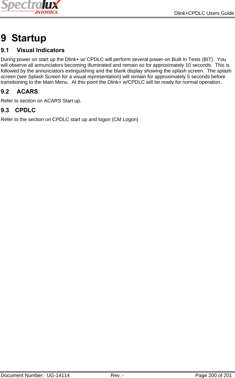            Dlink+CPDLC Users Guide  Document Number:  UG-14114  Rev. -  Page 200 of 201   9 Startup 9.1   Visual Indicators During power on start up the Dlink+ w/ CPDLC will perform several power-on Built In Tests (BIT).  You will observe all annunciators becoming illuminated and remain so for approximately 10 seconds.  This is followed by the annunciators extinguishing and the blank display showing the splash screen.  The splash screen (see Splash Screen for a visual representation) will remain for approximately 5 seconds before transitioning to the Main Menu.  At this point the Dlink+ w/CPDLC will be ready for normal operation. 9.2  ACARS Refer to section on ACARS Start up. 9.3 CPDLC Refer to the section on CPDLC start up and logon (CM Logon)    