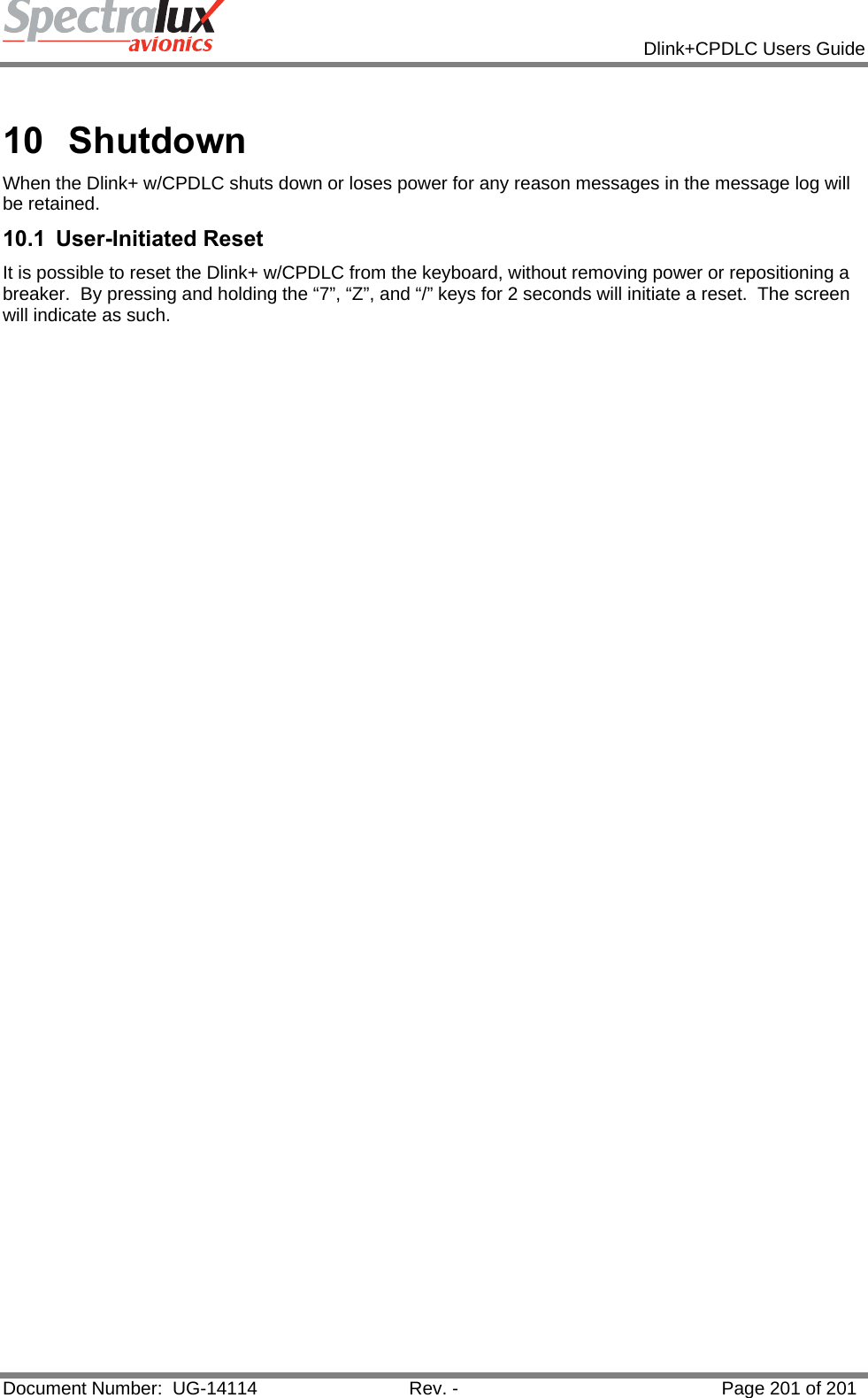            Dlink+CPDLC Users Guide  Document Number:  UG-14114  Rev. -  Page 201 of 201   10 Shutdown When the Dlink+ w/CPDLC shuts down or loses power for any reason messages in the message log will be retained. 10.1 User-Initiated Reset It is possible to reset the Dlink+ w/CPDLC from the keyboard, without removing power or repositioning a breaker.  By pressing and holding the “7”, “Z”, and “/” keys for 2 seconds will initiate a reset.  The screen will indicate as such.  