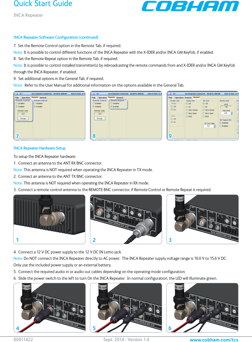 Quick Start GuideINCA Repeaterwww.cobham.com/tcs80 011422   Sept. 2014 - Version 1.4INCA Repeater Hardware SetupTo setup the INCA Repeater hardware:1.  Connect an antenna to the ANT RX BNC connector.Note: This antenna is NOT required when operating the INCA Repeater in TX mode.2.  Connect an antenna to the ANT TX BNC connector.Note: This antenna is NOT required when operating the INCA Repeater in RX mode.3.  Connect a remote control antenna to the REMOTE BNC connector, if Remote Control or Remote Repeat is required.4.  Connect a 12 V DC power supply to the 12 V DC IN Lemo jack.Note: Do NOT connect the INCA Repeater directly to AC power.  The INCA Repeater supply voltage range is 10.0 V to 15.6 V DC.   Only use the included power supply or an external battery.5.  Connect the required audio in or audio out cables depending on the operating mode configuration.6.  Slide the power switch to the left to turn On the INCA Repeater.  In normal configuration, the LED will illuminate green.142536INCA Repeater Software Configuration (continued)7.  Set the Remote Control option in the Remote Tab, if required. Note: It is possible to control different functions of the INCA Repeater with the X-IDER and/or INCA GM Keyfob, if enabled.8.  Set the Remote Repeat option in the Remote Tab, if required. Note: It is possible to control installed transmitter(s) by rebroadcasting the remote commands from and X-IDER and/or INCA GM Keyfob through the INCA Repeater, if enabled.9.  Set additional options in the General Tab, if required.Note:  Refer to the User Manual for additional information on the options available in the General Tab.78 9