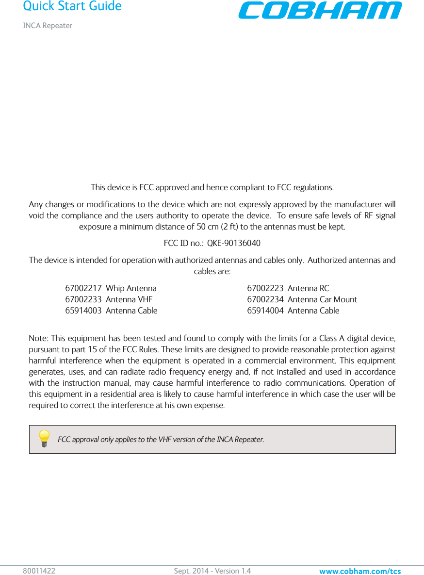 Quick Start GuideINCA Repeaterwww.cobham.com/tcs80 011422   Sept. 2014 - Version 1.4This device is FCC approved and hence compliant to FCC regulations.Any changes or modifications to the device which are not expressly approved by the manufacturer will void the compliance and the users authority to operate the device.  To ensure safe levels of RF signal exposure a minimum distance of 50 cm (2 ft) to the antennas must be kept.FCC ID no.:  QKE-90136040The device is intended for operation with authorized antennas and cables only.  Authorized antennas and cables are:  67002217  Whip Antenna      67002223  Antenna RC   67002233  Antenna VHF      67002234  Antenna Car Mount   65914003  Antenna Cable      65914004  Antenna Cable Note: This equipment has been tested and found to comply with the limits for a Class A digital device, pursuant to part 15 of the FCC Rules. These limits are designed to provide reasonable protection against harmful interference when the equipment is operated in a commercial environment. This equipment generates, uses, and can radiate radio frequency energy and, if not installed and used in accordance with the instruction manual, may cause harmful interference to radio communications. Operation of this equipment in a residential area is likely to cause harmful interference in which case the user will be required to correct the interference at his own expense.FCC approval only applies to the VHF version of the INCA Repeater.