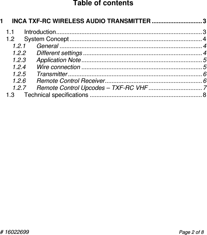 # 16022699                                                                                                   Page 2 of 8           Table of contents   1 INCA TXF-RC WIRELESS AUDIO TRANSMITTER ..............................3 1.1 Introduction.......................................................................................3 1.2 System Concept...............................................................................4 1.2.1 General ..................................................................................... 4 1.2.2 Different settings .......................................................................4 1.2.3 Application Note........................................................................5 1.2.4 Wire connection ........................................................................5 1.2.5 Transmitter ................................................................................ 6 1.2.6 Remote Control Receiver..........................................................6 1.2.7 Remote Control Upcodes – TXF-RC VHF ................................7 1.3 Technical specifications ...................................................................8        