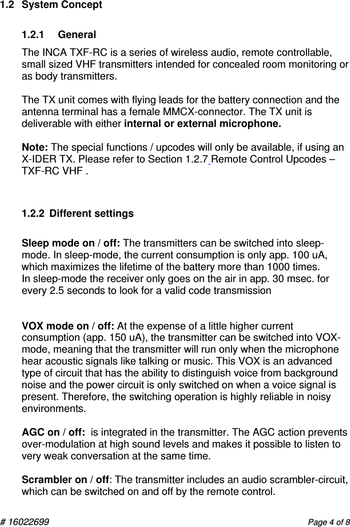 # 16022699                      Page 4 of 8 1.2  System Concept 1.2.1     General The INCA TXF-RC is a series of wireless audio, remote controllable, small sized VHF transmitters intended for concealed room monitoring or as body transmitters.  The TX unit comes with flying leads for the battery connection and the antenna terminal has a female MMCX-connector. The TX unit is deliverable with either internal or external microphone.    Note: The special functions / upcodes will only be available, if using an          X-IDER TX. Please refer to Section 1.2.7 Remote Control Upcodes – TXF-RC VHF .  1.2.2  Different settings  Sleep mode on / off: The transmitters can be switched into sleep-mode. In sleep-mode, the current consumption is only app. 100 uA, which maximizes the lifetime of the battery more than 1000 times. In sleep-mode the receiver only goes on the air in app. 30 msec. for every 2.5 seconds to look for a valid code transmission   VOX mode on / off: At the expense of a little higher current consumption (app. 150 uA), the transmitter can be switched into VOX-mode, meaning that the transmitter will run only when the microphone hear acoustic signals like talking or music. This VOX is an advanced type of circuit that has the ability to distinguish voice from background noise and the power circuit is only switched on when a voice signal is present. Therefore, the switching operation is highly reliable in noisy environments.   AGC on / off:  is integrated in the transmitter. The AGC action prevents over-modulation at high sound levels and makes it possible to listen to very weak conversation at the same time.  Scrambler on / off: The transmitter includes an audio scrambler-circuit, which can be switched on and off by the remote control. 