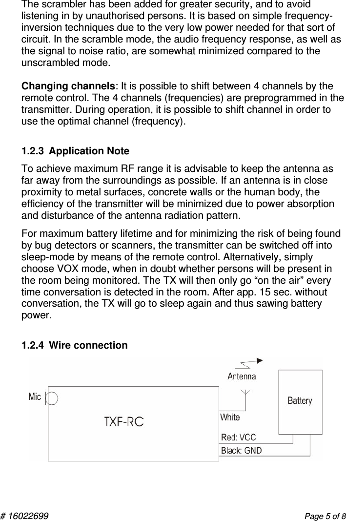  # 16022699       Page 5 of 8 The scrambler has been added for greater security, and to avoid listening in by unauthorised persons. It is based on simple frequency-inversion techniques due to the very low power needed for that sort of                 circuit. In the scramble mode, the audio frequency response, as well as the signal to noise ratio, are somewhat minimized compared to the unscrambled mode.  Changing channels: It is possible to shift between 4 channels by the remote control. The 4 channels (frequencies) are preprogrammed in the transmitter. During operation, it is possible to shift channel in order to use the optimal channel (frequency). 1.2.3  Application Note To achieve maximum RF range it is advisable to keep the antenna as far away from the surroundings as possible. If an antenna is in close proximity to metal surfaces, concrete walls or the human body, the efficiency of the transmitter will be minimized due to power absorption and disturbance of the antenna radiation pattern. For maximum battery lifetime and for minimizing the risk of being found by bug detectors or scanners, the transmitter can be switched off into sleep-mode by means of the remote control. Alternatively, simply choose VOX mode, when in doubt whether persons will be present in the room being monitored. The TX will then only go “on the air” every time conversation is detected in the room. After app. 15 sec. without conversation, the TX will go to sleep again and thus sawing battery power.   1.2.4  Wire connection         