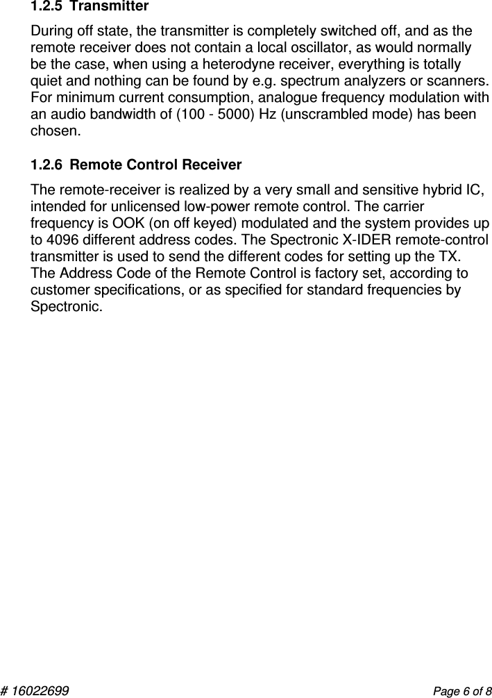  # 16022699       Page 6 of 8  1.2.5  Transmitter During off state, the transmitter is completely switched off, and as the remote receiver does not contain a local oscillator, as would normally be the case, when using a heterodyne receiver, everything is totally quiet and nothing can be found by e.g. spectrum analyzers or scanners.   For minimum current consumption, analogue frequency modulation with an audio bandwidth of (100 - 5000) Hz (unscrambled mode) has been chosen. 1.2.6  Remote Control Receiver The remote-receiver is realized by a very small and sensitive hybrid IC, intended for unlicensed low-power remote control. The carrier frequency is OOK (on off keyed) modulated and the system provides up to 4096 different address codes. The Spectronic X-IDER remote-control transmitter is used to send the different codes for setting up the TX.  The Address Code of the Remote Control is factory set, according to customer specifications, or as specified for standard frequencies by Spectronic.   