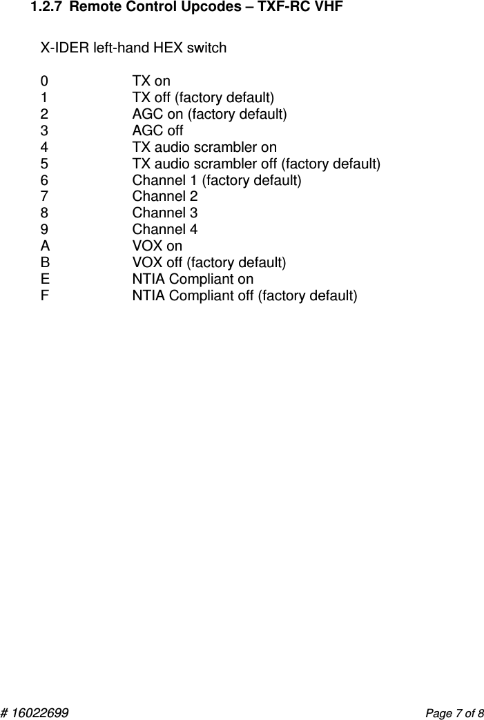 # 16022699                                                                                                    Page 7 of 8  1.2.7  Remote Control Upcodes – TXF-RC VHF  X-IDER left-hand HEX switch  0  TX on 1  TX off (factory default) 2  AGC on (factory default) 3  AGC off 4  TX audio scrambler on  5  TX audio scrambler off (factory default) 6  Channel 1 (factory default) 7  Channel 2 8  Channel 3 9  Channel 4 A  VOX on B  VOX off (factory default) E  NTIA Compliant on F  NTIA Compliant off (factory default)           